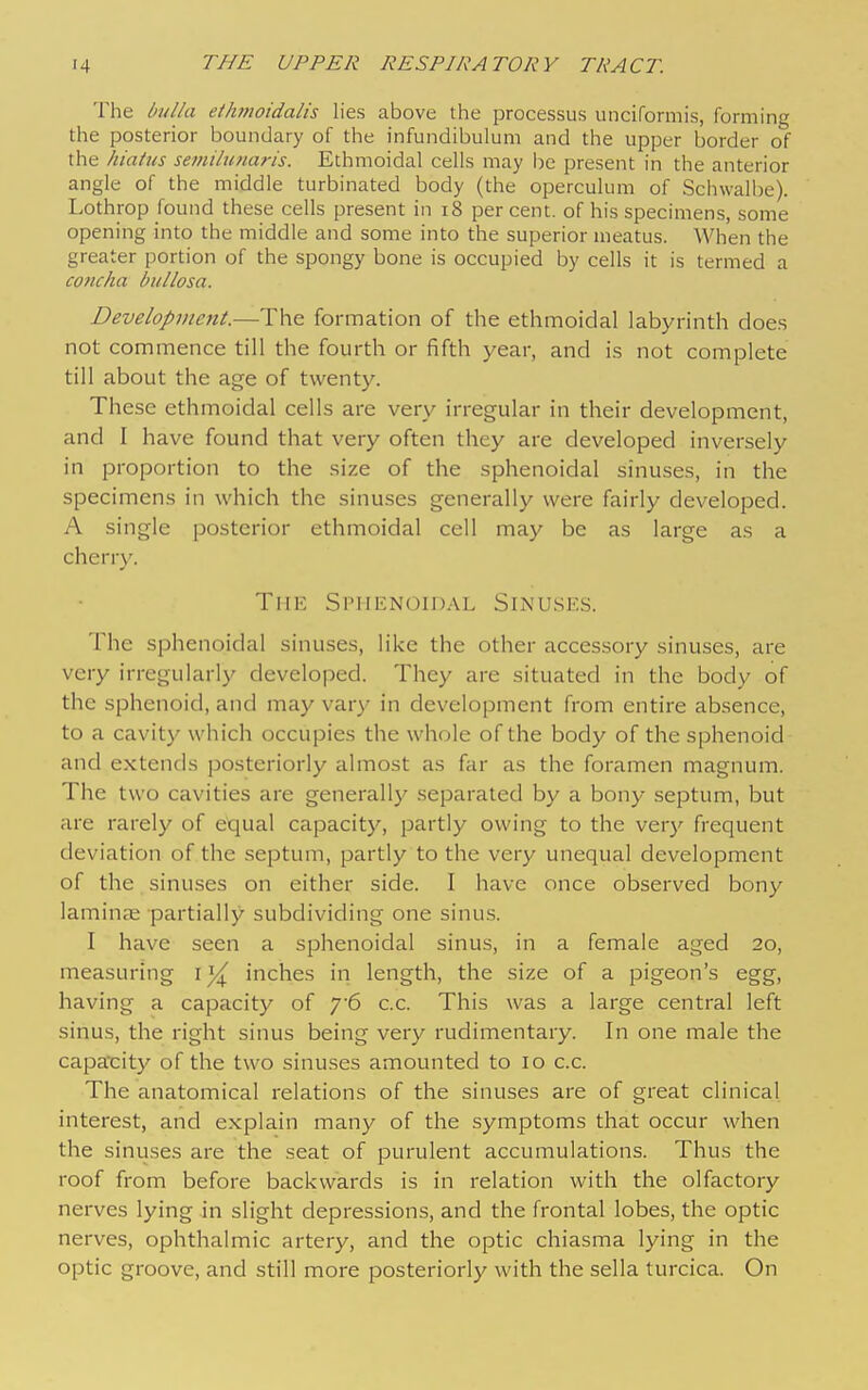 The bulla eihmoidalis lies above the processus unciformis, forming the posterior boundary of the infundibulum and the upper border of the hiahis setnilunaris. Ethmoidal cells may be present in the anterior angle of the middle turbinated body (the operculum of Schwalbe). Lothrop found these cells present in i8 percent, of his specimens, some opening into the middle and some into the superior meatus. When the greater portion of the spongy bone is occupied by cells it is termed a concha bullosa. Development.—The formation of the ethmoidal labyrinth does not commence till the fourth or fifth year, and is not complete till about the age of twenty. These ethmoidal cells are very irregular in their development, and I have found that very often they are developed inversely in proportion to the size of the sphenoidal sinuses, in the specimens in which the sinuses generally were fairly developed. A single posterior ethmoidal cell may be as large as a cherry. The Sphenoidal Sinuses. The sphenoidal sinuses, like the other accessory sinuses, are very irregularly developed. They are situated in the body of the sphenoid, and may vary in development from entire absence, to a cavity which occupies the whole of the body of the sphenoid and extends posteriorly almost as far as the foramen magnum. The two cavities are generally separated by a bony septum, but are rarely of equal capacity, partly owing to the ver}' frequent deviation of the septum, partly to the very unequal development of the sinuses on either side. I have once observed bony lamina; partially subdividing one sinus. I have seen a sphenoidal sinus, in a female aged 20, measuring i inches in length, the size of a pigeon's egg, having a capacity of 76 c.c. This was a large central left sinus, the right sinus being very rudimentary. In one male the capacity of the two sinuses amounted to 10 c.c. The anatomical relations of the sinuses are of great clinical interest, and explain many of the symptoms that occur when the sinuses are the seat of purulent accumulations. Thus the roof from before backwards is in relation with the olfactory nerves lying in slight depressions, and the frontal lobes, the optic nerves, ophthalmic artery, and the optic chiasma lying in the optic groove, and still more posteriorly with the sella turcica. On