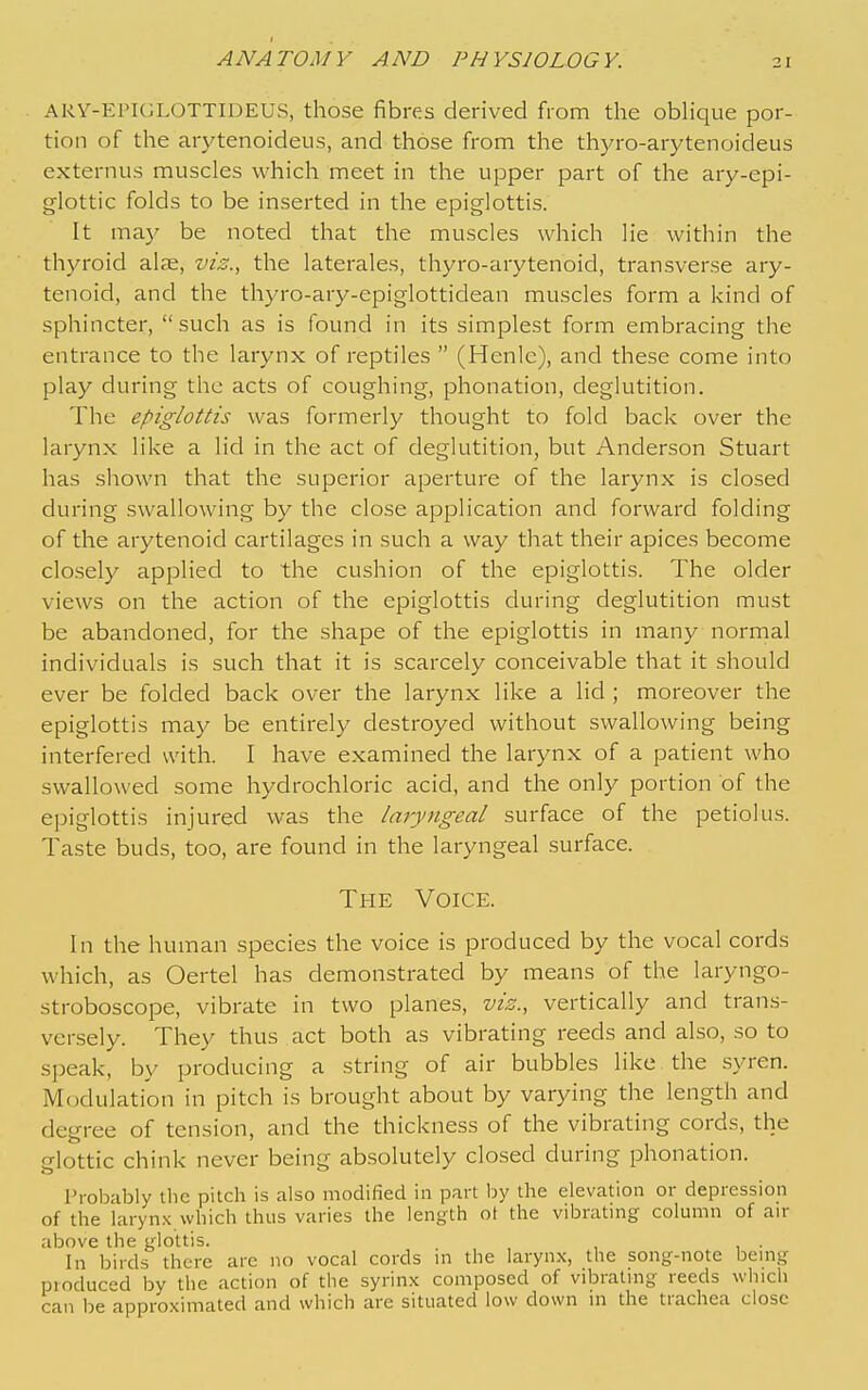 ARV-EPIGLOTTIDEUS, those fibres derived from the obHque por- tion of the arytenoideus, and those from the thyro-arytenoideus externus muscles which meet in the upper part of the ary-epi- glottic folds to be inserted in the epiglottis. It may be noted that the muscles which lie within the thyroid alae, vis., the laterales, thyro-arytenoid, transverse ary- tenoid, and the thyro-ary-epiglottidean muscles form a kind of sphincter, such as is found in its simplest form embracing the entrance to the larynx of reptiles  (Henle), and these come into play during the acts of coughing, phonation, deglutition. The epiglottis was formerly thought to fold back over the larynx like a lid in the act of deglutition, but Anderson Stuart has shown that the superior aperture of the larynx is closed during swallowing by the close application and forward folding of the arytenoid cartilages in such a way that their apices become closely applied to the cushion of the epiglottis. The older views on the action of the epiglottis during deglutition must be abandoned, for the shape of the epiglottis in many normal individuals is such that it is scarcely conceivable that it should ever be folded back over the larynx like a lid ; moreover the epiglottis may be entirely destroyed without swallowing being interfered with. I have examined the larynx of a patient who swallowed some hydrochloric acid, and the only portion of the epiglottis injured was the laryngeal surface of the petiolus. Taste buds, too, are found in the laryngeal surface. The Voice. In the human species the voice is produced by the vocal cords which, as Oertel has demonstrated by means of the laryngo- stroboscope, vibrate in two planes, vis., vertically and trans- versely. They thus act both as vibrating reeds and also, so to sjjeak, by producing a string of air bubbles like the syren. Modulation in pitch is brought about by varying the length and degree of tension, and the thickness of the vibrating cords, the glottic chink never being absolutely closed during phonation. Probably the pitch is also modified in part by the elevation or depression of the larynx which thus varies the length ot the vibrating column of air above the glottis. In birds there are no vocal cords m the larynx, the song-note bemg produced by the action of the syrinx composed of vibralmg reeds which can be approximated and which are situated low down in the trachea close