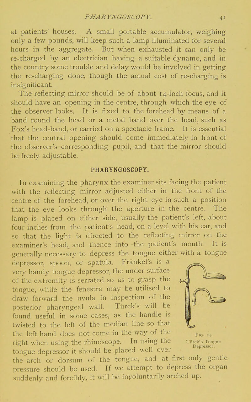 at patients' houses. A small portable accumulator, weighing only a few pounds, will keep such a lamp illuminated for several hours in the aggregate. But when exhausted it can only be re-charged by an electrician having a suitable dynamo, and in the country some trouble and delay would be involved in getting the re-charging done, though the actual cost of re-charging is insignificant. The reflecting mirror should be of about 14-inch focus, and it should have an opening in the centre, through which the eye of the observer looks. It is fixed to the forehead by means of a band round the head or a metal band over the head, such as Fox's head-band, or carried on a spectacle frame. It is essential that the central opening should come immediately in front of the observer's corresponding pupil, and that the mirror should be freely adjustable. PHARYNGOSCOPY. In examining the pharynx the examiner sits facing the patient with the reflecting mirror adjusted either in the front of the centre of the forehead, or over the right eye in such a position that the eye looks through the aperture in the centre. The lamp is placed on either side, usually the patient's left, about four inches from the patient's head, on a level with his ear, and so that the light is directed to the reflecting mirror on the examiner's head,, and thence into the patient's mouth. It is generally necessary to depress the tongue either with a tongue depressor, spoon, or spatula. Frankel's is a very handy tongue depressor, the under surface of the extremity is serrated so as to grasp the tongue, while the fenestra may be utilised to draw forward the uvula in inspection of the posterior pharyngeal wall. Tlirck's will be found useful in some cases, as the handle is twisted to the left of the median line so that the left hand does not come in the way of the right when using the rhinoscope. In using the tongue depressor it should be placed well over the arch or dorsum of the tongue, and at first only gentle pressure should be used. If we attempt to depress the organ suddenly and forcibly, it will be involuntarily arched up. Fig. 24. Tlirck's Tongue Depressor.
