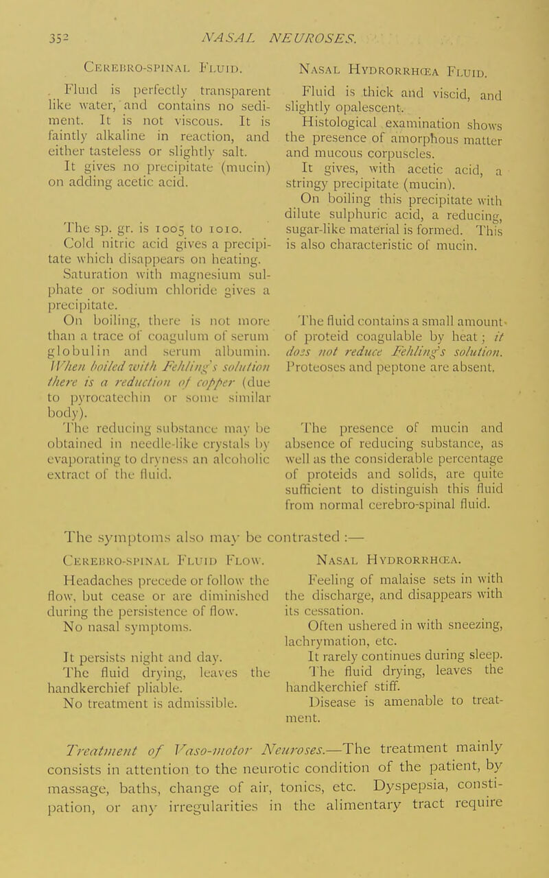 Cerehro-spinai, Fluid. . Fluid is perfectly transparent like water, and contains no sedi- ment. It is not viscous. It is faintly alkaline in reaction, and either tasteless or slightly salt. It gives no precipitate (mucin) on adding acetic acid. The sp. gr. is 1005 to 1010. Cold nitric acid gives a precipi- tate which disappears on heating. Saturation with magnesium sul- phate or sodium chloride gives a precipitate. On boiling, there is not more than a trace of coagulum of serum globulin and serum albumin. IF/ieu hailed with Feliliii):{i so/n/ioii ihere is a reduction 0/ copper (due to pyrocatechm or some similar body). The reducing substance may be obtained in needle-like crystals by evaporating to dryness an alcoholic e.xtract of the fluid. Nasal Hydrorrho-ia Fluid. Fluid is diick and viscid, and slightly opalescent. Histological examination shows the presence of amorphous matter and mucous corpuscles. It gives, with acetic acid, a stringy precipitate (mucin). On boiling this precipitate with dilute sulphuric acid, a reducing, sugar-like material is formed. I'his is also characteristic of mucin. The fluid contains a small amount- of proteid coagulable by heat; // dojs not reduce Fehlin^s solution. Proteoses and peptone are absent. The presence of mucin and ab.sence of reducing substance, as well as the considerable percentage of proteids and solids, are quite sufiicient to distinguish this fluid from normal cerebro-spinal fluid. The .sym|)t(jm.s also ma}- be contrasted : Cereijro-spinal Fluid Flow. Headaches precede or follow the flow, but cease or are diminished during the persistence of flow. No nasal symptoms. It persists night and day. The fluid drying, leaves handkerchief pliable. No treatment is admissible. the Nasal HvDRORRHaiA. Feeling of malaise sets in with the discharge, and disappears with its cessation. Often ushered in with sneezing, lachrymation, etc. It rarely continues during sleep. The fluid drying, leaves the handkerchief stiff. Disease is amenable to treat- ment. Trcntmeitt of Vaso-uiotor Neuroses.—treatment mainly consists in attention to the neurotic condition of the patient, by massage, baths, change of air, tonics, etc. Dyspepsia, consti- pation, or an} irregularities in the alimentary tract require