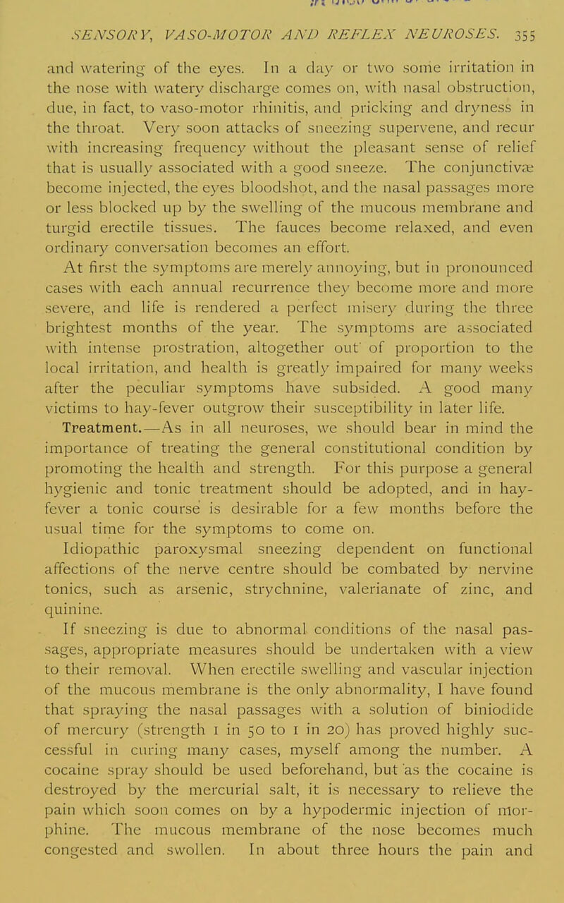 and watering of the eyes. In a day or two some irritation in the nose with watery discharge comes on, with nasal obstruction, due, in fact, to vaso-motor rhinitis, and pricking and dryness in the throat. Very soon attacks of sneezing supervene, and recur with increasing frequency without the pleasant sense of relief that is usually associated with a good sneeze. The conjunctivae become injected, the eyes blood.shot, and the nasal passages more or less blocked up by the swelling of the mucous membrane and turgid erectile tissues. The fauces become relaxed, and even ordinary conversation becomes an effort. At first the symptoms are merely annoying, but in pronounced cases with each annual recurrence they become more and more severe, and life is rendered a perfect misery during the three brightest months of the year. The symptoms are associated with intense prostration, altogether out' of proportion to the local irritation, and health is greatly impaired for many weeks after the peculiar symptoms have subsided. A good many victims to hay-fever outgrow their susceptibility in later life. Tpeatment.—As in all neuroses, we should bear in mind the importance of treating the general constitutional condition by promoting the health and strength. For this purpose a general hygienic and tonic treatment should be adopted, and in hay- fever a tonic course is desirable for a few months before the usual time for the symptoms to come on. Idiopathic paroxysmal sneezing dependent on functional affections of the nerve centre should be combated by nervine tonics, such as arsenic, strychnine, valerianate of zinc, and quinine. If sneezing is due to abnormal conditions of the nasal pas- sages, appropriate measures should be undertaken with a view to their removal. When erectile swelling and vascular injection of the mucous membrane is the only abnormality, I have found that spraying the nasal passages with a solution of biniodide of mercury (strength i in 50 to i in 20) has proved highly suc- cessful in curing many cases, myself among the number. A cocaine spray should be used beforehand, but as the cocaine is destroyed by the mercurial salt, it is necessary to relieve the pain which soon comes on by a hypodermic injection of mor- phine. The mucous membrane of the nose becomes much congested and swollen. In about three hours the pain and