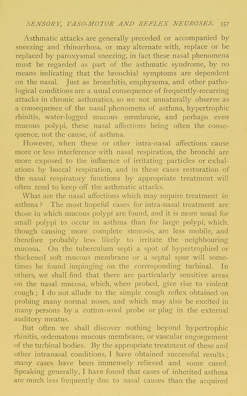 Asthmatic attacks are generally preceded or accompanied by sneezing and rhinorrhcea, or may alternate with, replace or be replaced by paroxysmal sneezing, in fact these nasal phenomena must be regarded as part of the asthmatic syndrome, by no means indicating that the bronchial symptoms are dependent on the nasal. Just as bronchitis, emphysema, and other patho- logical conditions are a usual consequence of frequently-recurring attacks in chronic asthmatics, so we not unnaturally observe as a consequence of the nasal phenomena of asthma, hypertrophic rhinitis, water-logged mucous membrane, and perhaps even mucous polypi, these nasal affections being often the conse- quence, not the cause, of asthma. However, when these or other intra-nasal affections cause more or less interference with nasal respiration, the bronchi are more exposed to the influence of irritating particles or exhal- ations by buccal respiration, and in these cases restoration of the nasal respiratory functions by ajopropriate treatment will often tend to keep off the asthmatic attacks. What are the nasal affections which may require treatment in asthma? The most hopeful cases for intra-nasal,treatment are those in which mucous polypi are found, and it is more usual for small polypi to occur in asthma than for large polypi, which, though causing more complete stenosis, are less mobile, and therefore probably less likely to irritate the neighbouring mucosa. On the tuberculum septi a spot of hjq^ertrophied or thickened soft mucous membrane or a septal spur will some- times be found impinging on the corresponding turbinal. In others, we shall find that there arc particularly sensitive areas on the nasal mucosa, which, when probed, give rise to violent cough ; I do not allude to the simple cough reflex obtained on probing many normal noses, and which may also be excited in many persons by a cotton-wool probe or plug in the external auditory meatus. But often we shall discover nothing beyond hypertrophic rhinitis, oedcmatous mucous membrane, or vascular engorgement of the turbinal bodies. By the appropriate treatment of these and other intranasal conditions, 1 have obtained successful results.; many cases have been immensely relieved and some cured. Speaking generally, I have found that cases of inherited asthma are much less frequently due to nasal causes than the acquired