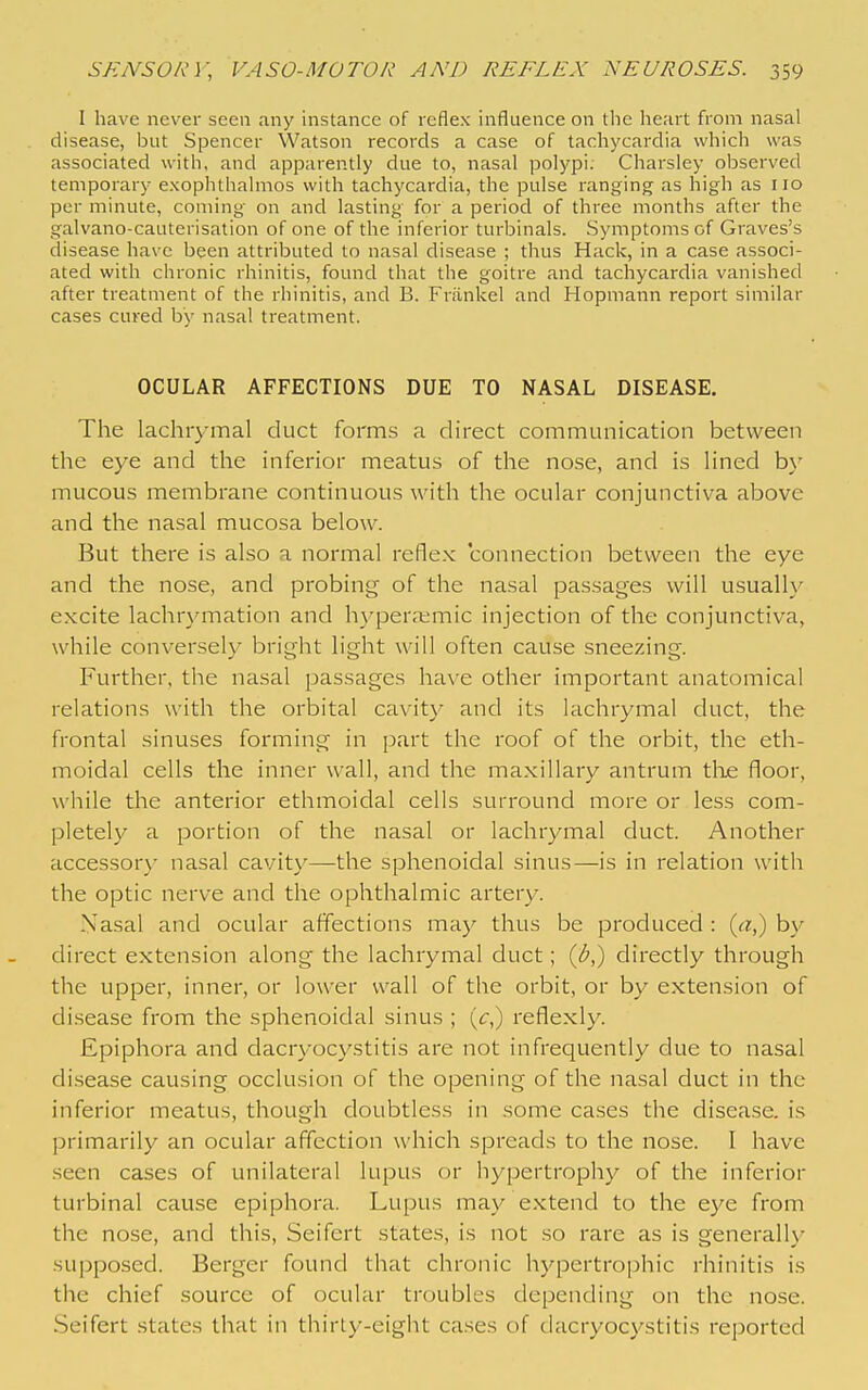 I have never seen any instance of reflex influence on the heart from nasal disease, but Spencer Watson records a case of tachycardia which was associated with, and apjDarently due to, nasal polypi; Charsley observed temporary exophthalmos with tachycardia, the pulse ranging as high as 110 per minute, coming on and lasting for a period of three months after the galvano-cauterisation of one of the inferior turbinals. Symptoms of Graves's disease have been attributed to nasal disease ; thus Hack, in a case associ- ated with chronic rhinitis, found that the goitre and tachycardia vanished after treatment of the rhinitis, and B. Friinkel and Hopmann report similar cases cured by nasal treatment. OCULAR AFFECTIONS DUE TO NASAL DISEASE. The lachiymal duct foi'ms a direct cominunication between the eye and the inferior meatus of the nose, and is Hned by mucous membrane continuous with the ocular conjunctiva above and the nasal mucosa below. But there is also a norrnal refle.x: connection between the eye and the nose, and probing of the nasal passages will usuall}^ excite lachr3'mation and h^'peraemic injection of the conjunctiva, while conversely bright light will often cause sneezing. Further, the nasal passages have other important anatomical relations with the orbital cavity and its lachrymal duct, the frontal sinuses forming in part the roof of the orbit, the eth- moidal cells the inner wall, and the maxillary antrum tlie floor, while the anterior ethmoidal cells surround more or less com- pletely a portion of the nasal or lachrymal duct. Another accessor}- nasal cavity—the sphenoidal sinus—is in relation with the optic nerve and the ophthalmic artery. Nasal and ocular affections may thus be produced : (<■?,) by direct extension along the lachrymal duct; {b,) directly through the upper, inner, or lower wall of the orbit, or by extension of disease from the sphenoidal sinus ; (f,) reflexly. Epiphora and dacryocystitis are not infrequently due to nasal disease causing occlusion of the opening of the nasal duct in the inferior meatus, though doubtless in some cases the disease, is primarily an ocular affection which spreads to the nose. I have seen cases of unilateral lupus or hypertrophy of the inferior turbinal cause epiphora. Lupus may extend to the eye from the nose, and this, Seifcrt states, is not so rare as is general 1\- supposed. Berger found that chronic hypertrophic rhinitis is the chief source of ocular troubles depending on the nose. Seifert states that in thirly-eight cases of dacryocystitis reported