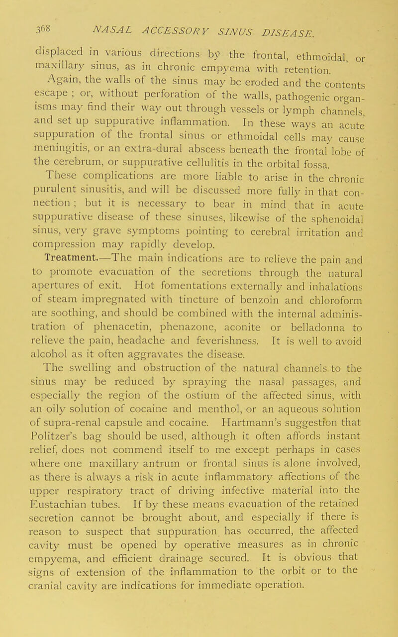 ^68 displaced in various directions by the frontal, ethmoidal or maxillary sinus, as in chronic emjayema with retention. Again, the walls of the sinus may be eroded and the contents escape ; or, without perforation of the walls, pathogenic organ- isms ma)' find their way out through vessels or lymph channels, and set up suppurative inflammation. In these ways an acute suppuration of the frontal sinus or ethmoidal cells may cause meningitis, or an extra-dural abscess beneath the frontal lobe of the cerebrum, or suppurative cellulitis in the orbital fossa. These complications are more liable to arise in the chronic purulent sinusitis, and will be discussed more fully in that con- nection ; but it is necessary to bear in mind that in acute suppurative disease of the.se sinuses, likewise of the sphenoidal sinus, very grave s\-mptoms pointing to cerebral irritation and compression may rapidl\- develop. Treatment.—The main indications are to relieve the pain and t(j ])romote evacuation of the secretions through the natural apertures of exit. Hot fomentations externally and inhalations of steam impregnated with tincture of benzoin and chloroform are soothing, and should be combined with the internal adminis- tration of phenacetin, phenazone, aconite or belladonna to relieve the pain, headache and feveri.shness. It is well to avoid alcohol as it often aggravates tlie disease. The swelling and obstruction of the natural channels to the sinus may be reduced by spra}'ing the nasal passages, and cspeciall}' the region of the ostium of the affected sinus, with an oily solution of cocaine and menthol, or an aqueous solution of supra-renal capsule and cocaine. Hartmann's suggestion that Politzer's bag should be u.sed, although it often affords instant relief, does not commend itself to me except perhaps in cases where one maxillary antrum or frontal sinus is alone involved, as there is always a risk in acute inflammatory affections of the upper respiratory tract of driving infective material into the Eustachian tubes. If by these means evacuation of the retained secretion cannot be brought about, and especially if there is reason to suspect that suppuration has occurred, the affected cavity must be opened by operative measures as in chronic empyema, and efficient drainage secured. It is obvious that signs of extension of the inflammation to the orbit or to the cranial cavity are indications for immediate operation.