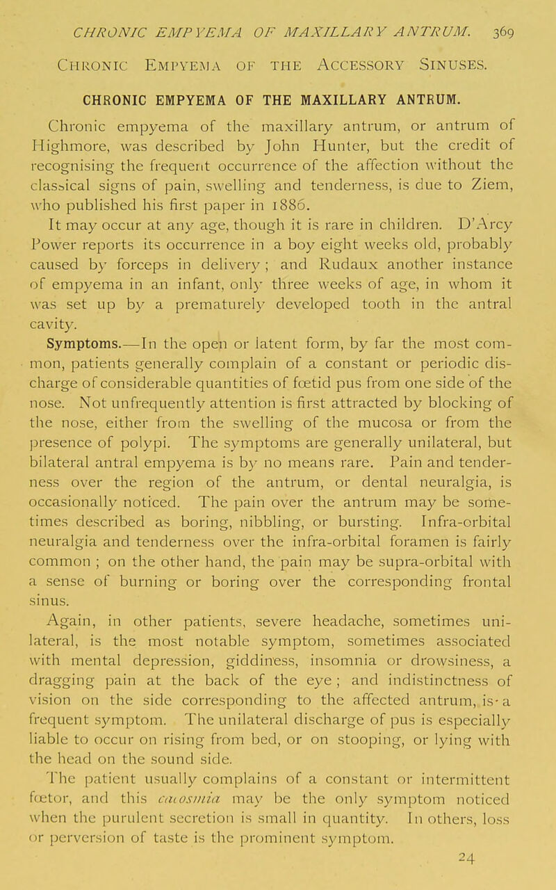 Chronic Empyeima of the Accessory Sinuses. CHRONIC EMPYEMA OF THE MAXILLARY ANTRUM. Chronic empyema of the maxillary antrum, or antrum of Highmore, was described by John Hunter, but the credit of recognising the frequent occurrence of the affection without the classical signs of pain, swelling and tenderness, is due to Ziem, who published his first paper in 1886. It may occur at any age, though it is rare in children. D'Arcy Power reports its occurrence in a boy eight weeks old, probably caused by forceps in delivery ; and Rudaux another instance of empyema in an infant, only three weeks of age, in whom it was set up by a prematurely developed tooth in the antral cavity. Symptoms.—In the open or latent form, by far the most com- mon, patients generally complain of a constant or periodic dis- charge of considerable quantities of foetid pus from one side of the nose. Not unfrequently attention is first attracted by blocking of the nose, either from the swelling of the mucosa or from the ]Dresence of polypi. The symptoms are generally unilateral, but bilateral antral empyema is by no means rare. Pain and tender- ness over the region of the antrum, or dental neuralgia, is occasionally noticed. The pain over the antrum may be some- times described as boring, nibbling, or bursting. Infra-orbital neuralgia and tenderness over the infra-orbital foramen is fairly common ; on the other hand, the pain may be supra-orbital with a sense of burning or boring over the corresponding frontal sinus. Again, in other patients, severe headache, sometimes uni- lateral, is the most notable symptom, sometimes associated with mental depression, giddiness, insomnia or drowsiness, a dragging pain at the back of the eye ; and indistinctness of vision on the side corresponding to the affected antrum, is-a frequent symptom. The unilateral discharge of pus is especially liable to occur on rising from bed, or on stooping, or lying with the head on the sound side. The patient usually complains of a constant or intermittent fcetor, and this aiiosinia may be the only symptom noticed when the purulent secretion is small in quantity. In others, loss or perversion of taste is the prominent symptom. 24