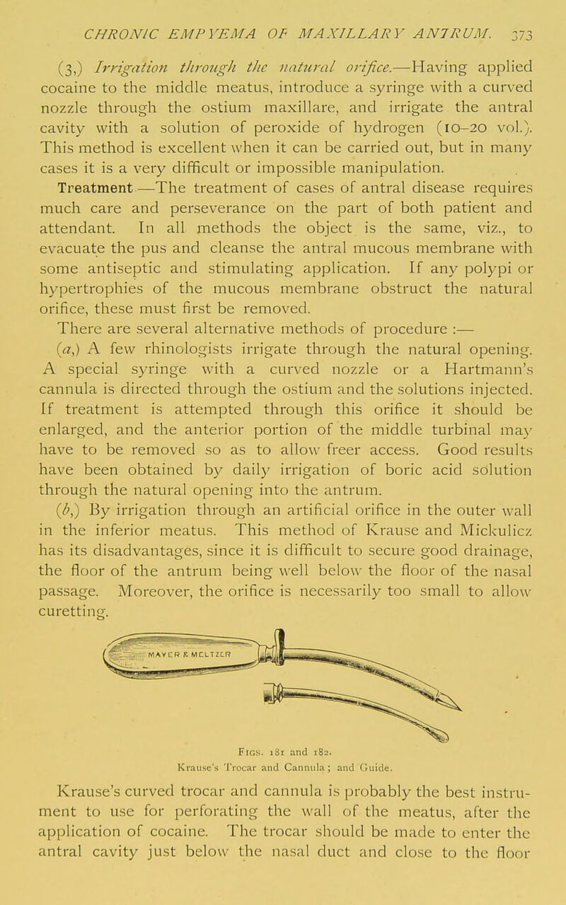 (3,) Irrigation through the natural orifice.—Having applied cocaine to the middle meatus, introduce a syringe with a curved nozzle through the ostium maxillare, and irrigate the antral cavity with a solution of peroxide of hydrogen (10-20 vol.). This method is excellent when it can be carried out, but in many cases it is a very difficult or impossible manipulation. Treatment—The treatment of cases of antral disease requires much care and perseverance on the part of both patient and attendant. In all methods the object is the same, viz., to evacuate the pus and cleanse the antral mucous membrane with some antiseptic and stimulating application. If any polypi or hypertrophies of the mucous membrane obstruct the natural orifice, these must first be removed. There are several alternative methods of procedure :— (a^) A few rhinologists irrigate through the natural ojoening. A special syringe with a curved nozzle or a Hartmann's cannula is directed through the ostium and the solutions injected. If treatment is attempted through this orifice it should be enlarged, and the anterior portion of the middle turbinal may have to be removed so as to allow freer access. Good results have been obtained by daily irrigation of boric acid solution through the natural opening into the antrum. (b,) By irrigation through an artificial orifice in the outer wall in the inferior meatus. This method of Krause and Mickulicz has its disadvantages, since it is difficult to secure good drainage, the floor of the antrum being well below the floor of the nasal passage. Moreover, the orifice is necessarily too small to allow curetting. Figs. i8i and 182. Kraiise's Trocar and Cannula; and Guide. Krause's curved trocar and cannula is probably the best instru- ment to use for perforating the wall of the meatus, after the application of cocaine. The trocar should be made to enter the antral cavity just below the nasal duct and close to the floor