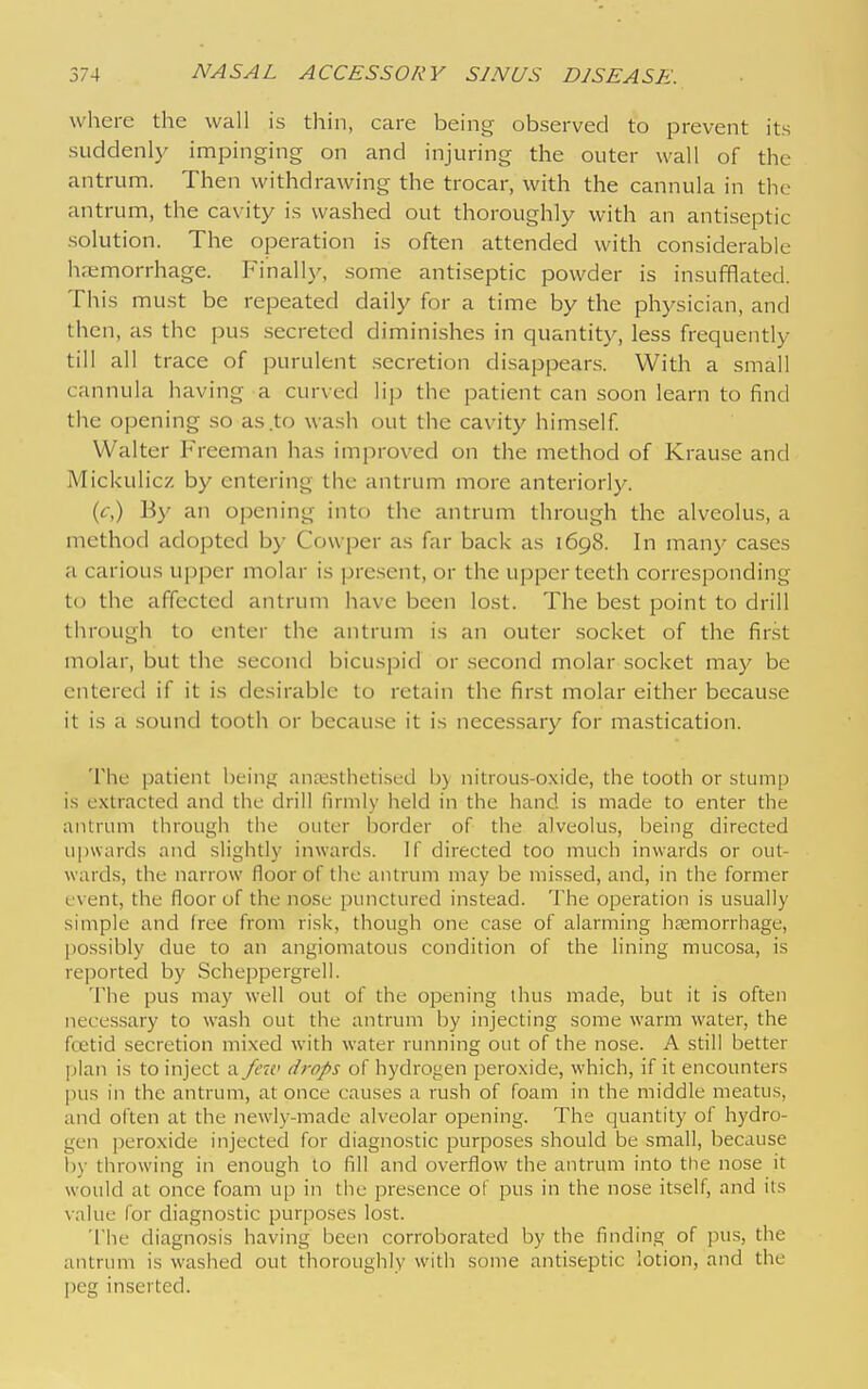 where the wall is thin, care being observed to prevent its suddenly impinging on and injuring the outer wall of the antrum. Then withdrawing the trocar, with the cannula in the antrum, the cavity is washed out thoroughly with an antiseptic solution. The operation is often attended with considerable hremorrhage. Finally, some antiseptic powder is insufflated. This must be repeated daily for a time by the physician, and then, as the pus secreted diminishes in quantity, less frequently till all trace of purulent .secretion disappears. With a small cannula having a curved lip the patient can soon learn to find the opening so as .to wash out the cavity him,self Walter Freeman has improved on the method of Krause and Mickulicz by entering the antrum more anteriorl}^ {c) By an opening into the antrum through the alveolus, a method adopted by Co\v[)er as far back as 1698. In man)' cases a carious upper molar is present, or the upper teeth corresponding to the affected antrum have been lost. The best point to drill through to enter the antrum is an outer .socket of the first molar, but the second bicuspid or .second molar socket may be entered if it is desirable to retain the first molar either because it is a sound tooth or because it is necessary for mastication. The patient being ana;stheti.sed I)) nitrous-oxide, the tooth or stump i.s extracted and the drill liriiily held in the hand is made to enter the antrum through the outer border of the alveolus, being directed upwards and slightly inwards. If directed too much inwards or out- wards, the narrow floor of the antrum may be mi.ssed, and, in the former event, the floor of the nose punctured instead. The operation is usually simple and free from risk, though one case of alarming htemorrhage, possibly due to an angiomatous condition of the lining mucosa, is reported by Scheppergrell. The pus may well out of the opening thus made, but it is often neces.sary to wash out the antrum by injecting some warm water, the fcetid secretion mixed with water running out of the nose. A still better ])lan is to inject a few drops of hydrogen peroxide, which, if it encounters pus in the antrum, at once causes a rush of foam in the middle meatus, and often at the newly-made alveolar opening. The quantity of hydro- gen peroxide injected for diagnostic purposes should be small, because h)- throwing in enough to fill and overflow the antrum into the nose it would at once foam up in the presence of pus in the nose itself, and its value for diagnostic purposes lost. 'i'he diagnosis having been corroborated by the finding of jnis, the antrum is washed out thoroughly with some and.septic lotion, and the peg inserted.