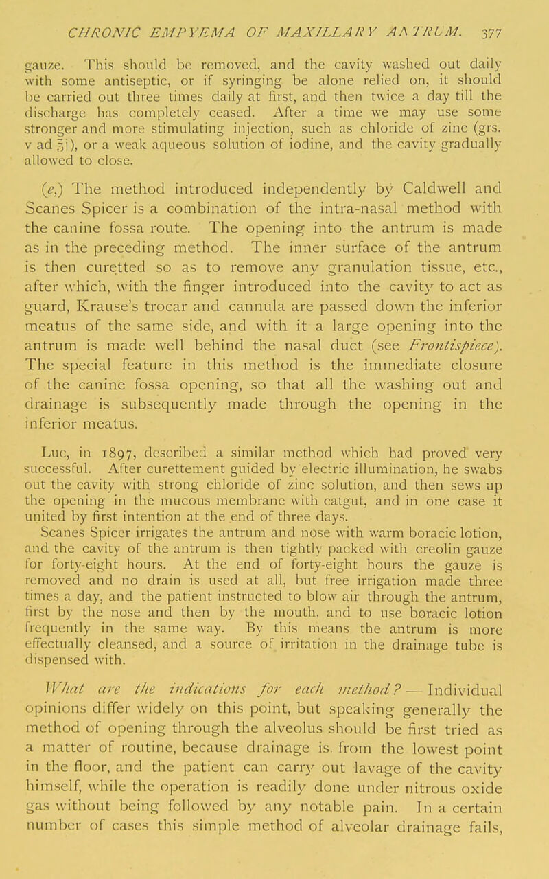 gauze. This should be removed, and the cavity washed out daily with some antiseptic, or if syringing be alone relied on, it should be carried out three times daily at first, and then twice a day till the discharge has completely ceased. After a time we may use some stronger and more stimulating injection, such as chloride of zinc (grs. V ad or a weak aqueous solution of iodine, and the cavity gradually allowed to close. (^,) The method introduced independently by Caldwell and Scanes Spicer is a combination of the intra-nasal method with the canine fossa route. The opening into the antrum is made as in the preceding method. The inner surface of the antrum is then curetted so as to remove any granulation tissue, etc., after which, with the finger introduced into the cavity to act as guard, Krause's trocar and cannula are passed clown the inferior meatus of the same side, and with it a large opening into the antrum is made well behind the nasal duct (see Frontispiece). The special feature in this method is the immediate closure of the canine fossa opening, so that all the washing out and drainage is subsequently made through the opening in the inferior meatus. Luc, in 1897, described a similar method which had proved very successful. After curettement guided by electric illumination, he swabs out the cavity with strong chloride of zinc solution, and then sews up the opening in the mucous membrane with catgut, and in one case it united by first intention at the end of three days. Scanes Spicer irrigates the antrum and nose with warm boracic lotion, and the cavity of the antrum is then tightly packed with creolin gauze for forty-eight hours. At the end of forty-eight hours the gauze is removed and no drain is used at all, but free irrigation made three times a day, and the patient instructed to blow air through the antrum, first by the nose and then by the mouth, and to use boracic lotion frequently in the same way. By this means the antrum is more effectually cleansed, and a source of irritation in the drainage tube is dispensed with. What are the indications for each method? — Individual opinions differ widely on this point, but speaking generally the method of opening through the alveolus should be first tried as a matter of routine, because drainage is. from the lowest point in the floor, and the patient can carrj' out lavage of the cavity himself, while the operation is readily done under nitrous oxide gas without being followed by any notable pain. In a certain number of cases this simple method of alveolar drainage fails.