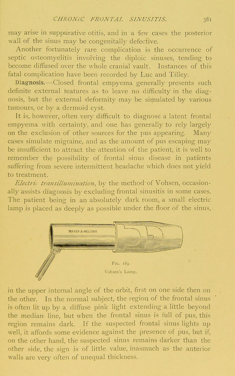 may arise in suppurative otitis, and in a few cases the posterior wall of the sinus may be congenitally defective. Another fortunately rare complication is the occurrence of septic osteomyelitis involving the diploic sinuses, tending to become diffused over the whole cranial vault. Instances of this fatal complication have been recorded by Luc and Tilley. Diag-nosis.—Closed frontal empyema generally presents such definite external teatures as to leave no difficulty in the diag- nosis, but the external deformity may be sirnulated by various tumours, or by a dermoid cyst. It is, however, often ver}^ difficult to diagnose a latent frontal empyema with certainty, and one has generally to rely largely on the exclusion of other sources for the pus appearing. Many cases simulate migraine, and as the amount of pus escaping may be msufficient to attract the attention of the patient, it is well to remember the possibility of frontal sinus disease in patients suffering from severe intermittent headache which does not yield to treatment. Electric transillumination, b\- the method'of Vohsen, occasion- ally assists diagnosis by excluding frontal sinusitis in some cases. The patient being in an absolutely dark room, a small electric lamp is placed as deeply as possible under the floor of the sinus, in the upper internal angle of the orbit, first on one side then on the other. In the normal subject, the region of the frontal sinus is often lit up by a diffuse pink light extending a little beyond the median line, but when the frontal sinus is full of pus, this region remains dark. If the suspected frontal sinus lights up well, it affords some evidence against the presence of pus, but if, on the other hand, the suspected sinus remains darker than the other side, the sign is of little value, inasmuch as the anterior walls are very often of unequal thickness.