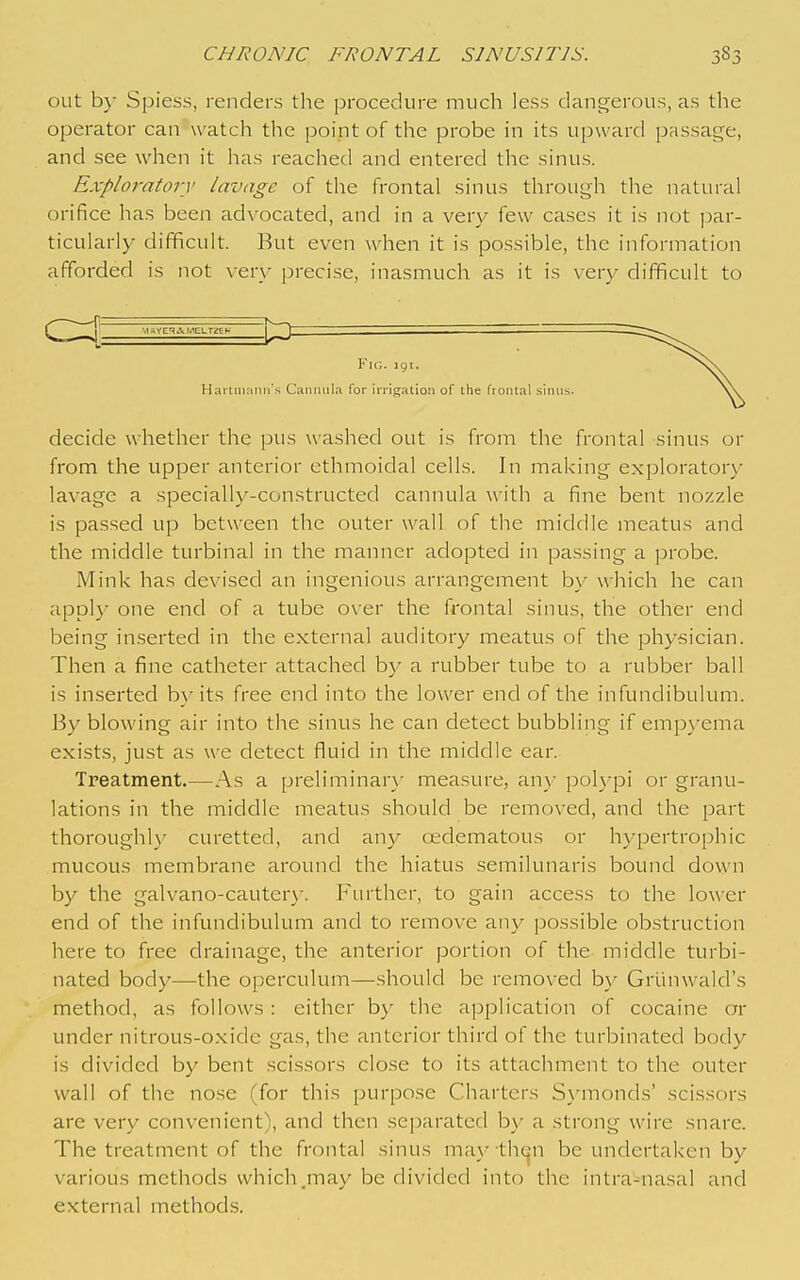 out b}- Spiess, renders the procedure much less dangerous, as the operator can watch the point of the probe in its upward passage, and see when it has reached and entered the sinus. Exploratory lavage of the frontal sinus through the natural orifice has been advocated, and in a very few cases it is not ]3ar- ticularly difficult. But even when it is possible, the information afforded is not very precise, inasmuch as it is very difficult to ^^^^ iiaYCqAMELTgEK ~ hi ' Fig. 191, Harlniimn's Cannula for irrigation of the frontal sinus. decide whether the pus washed out is from the frontal sinus or from the upper anterior ethmoidal cells. In making exploratory lavage a specially-constructed cannula with a fine bent nozzle is passed up between the outer wall of the middle meatus and the middle turbinal in the manner adopted in passing a probe. Mink has devised an ingenious arrangement by which he can apply one end of a tube over the frontal sinus, the other end being inserted in the external auditory meatus of the physician. Then a fine catheter attached by a rubber tube to a rubber ball is inserted by its free end into the lower end of the infundibulum. By blowing air into the sinus he can detect bubbling if empyema exists, just as we detect fluid in the middle ear. Treatment.—As a preliminar}- measure, an}- poh-pi or granu- lations in the middle meatus should be removed, and the part thoroughl}' curetted, and any cedematous or hypertrophic mucous membrane around the hiatus semilunaris bound down by the galvano-cauterj'. Further, to gain access to the lower end of the infundibulum and to remove any possible obstruction here to free drainage, the anterior portion of the middle turbi- nated body—the operculum—should be removed by Grunwald's method, as follows: either b}' the application of cocaine or under nitrous-oxide gas, the anterior third of the turbinated body is divided by bent scissors close to its attachment to the outer wall of the no.se (for this purpose Charters S\-monds' scissors are very convenient), and then separated by a strong wire snare. The treatment of the frontal sinus ma^- thc^Mi be undertaken by various methods which .may be divided into the intra-nasal and external methods.