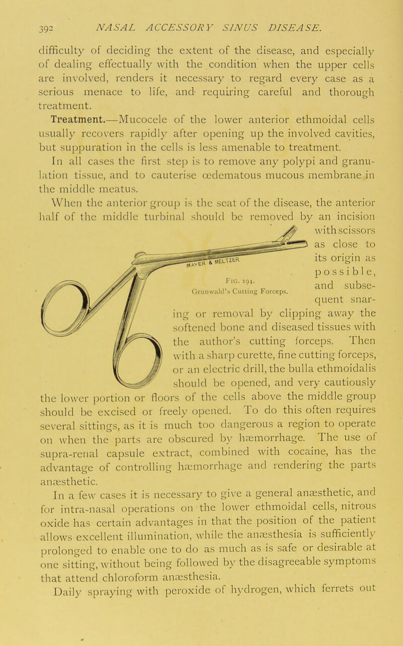 difficulty of deciding the extent of the disease, and especially of dealing effectually with the condition when the upper cells are inx'olved, renders it necessary to regard every case as a serious menace to life, and- requii-ing careful and thorough treatment. Treatment.—Mucocele of the lower anterior ethmoidal cells usually recovers rapidly after opening up the involved cavities, but suppuration in the cells is less amenable to treatment. In all cases the first step is to remove any polypi and granu- lation tissue, and to cauteri.se oedematous mucous membrane in the middle meatus. When the anterior group is the .scat of the di-sease, the anterior half of the middle turbinal should be removed by an incision with scissors as close to Kia. 194. OniiiHalil's Culling Forceps. its origm as possible, and subse- quent snar- ing or removal by clipping away the softened bone and diseased tissues with the author's cutting forcep.s. Then with a sharp curette, fine cutting forceps, or an electric drill, the bulla ethmoidalis should be opened, and very cautiously the lower portion or floors of the cells above the middle group should be excised or freely opened. To do this often requires several sittings, as it is much too dangerous a region to operate on when the parts are obscured by haemorrhage. The use of supra-renal capsule extract, combined with cocaine, has the advantage of controlling hii^morrhage and rendering the parts anaesthetic. In a few cases it is necessary to give a general anaesthetic, and for intra-nasal operations on the lower ethmoidal cells, nitrous oxide has certain advantages in that the position of the patient allows excellent illumination, while the anaesthesia is sufficientl\- prolonged to enable one to do as much as is safe or desirable at one sitting, without being followed by the disagreeable symptoms that attend chloroform anresthesia. Daily spraying with peroxide of h\'drogen, which ferrets out