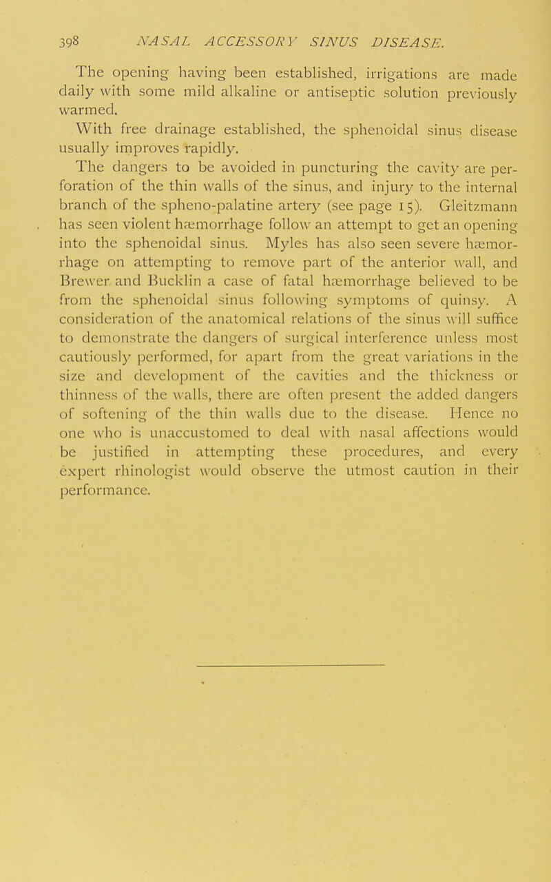 The opening having been established, irrigations are made daily with some mild alkaline or antiseptic solution previously warmed. With free drainage established, the sphenoidal sinus disease usually improves rapidly. The dangers to be avoided in puncturing the ca\ ity are per- foration of the thin walls of the sinus, and injury to the internal branch of the spheno-palatine artery (see page 15). Gleitzmann has seen violent haimorrhage follow an attempt to get an opening into the sphenoidal sinus. Myles has also seen severe haemor- rhage on attempting to remove part of the anterior wall, and Brewer and Bucklin a case of fatal haemorrhage believed to be from the sphenoidal sinus following symptoms of quinsy. A consideration of the anatomical relations of the sinus will suffice to demonstrate the dangers of surgical interference unless most cautiously performed, for apart from the great variations in the size and development of the cavities and the thickness or thinness of the \valls, there are often present the added dangers of softening of the thin walls clue to the disease. Hence no one who is unaccustomed to deal with nasal affections would be justified in attempting these procedures, and every e.xpert rhinologist would observe the utmost caution in their performance.