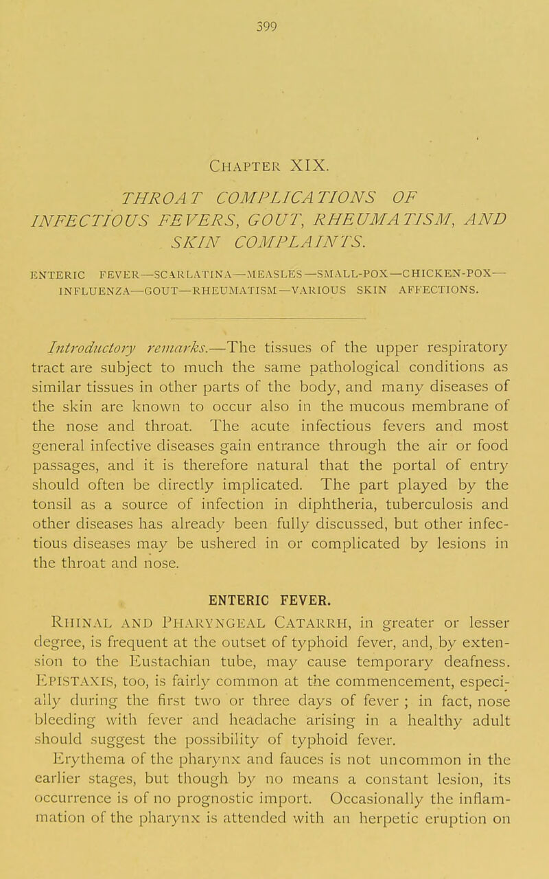 Chapter XIX. THROAT COMPLICATIONS OF INFECTIOUS FEVERS, GOUT, RHEUMATISM, AND SKIN COMPLAINTS. ENTERIC FEVER—SCARLATINA—MEASLES—SMALL-POX—CHICKEN-POX- INFLUENZA—GOUT—RHEUMATISM—VARIOUS SKIN AFFECTIONS. Introductory remarks.—The tissues of the upper respiratory tract are subject to much the same pathological conditions as similar tissues in other parts of the body, and many diseases of the skin are known to occur also in the mucous membrane of the nose and throat. The acute infectious fevers and most general infective diseases gain entrance through the air or food passages, and it is therefore natural that the portal of entry should often be directly implicated. The part played by the tonsil as a source of infection in diphtheria, tuberculosis and other diseases has already been fully discussed, but other infec- tious diseases may be ushered in or complicated by lesions in the throat and nose. ENTERIC FEVER. RiiiNAL AND Pharyngeal Catarrh, in greater or lesser degree, is frequent at the outset of typhoid fever, and, by exten- sion to the Eustachian tube, may cause temporary deafness. Epistaxis, too, is fairly common at the commencement, especi- ally during the first two or three days of fever ; in fact, nose bleeding with fever and headache arising in a healthy adult should suggest the possibility of typhoid fever. Erythema of the pharyn.x; and fauces is not uncommon in the earlier stages, but though by no means a constant lesion, its occurrence is of no prognostic import. Occasionally the inflam- mation of the pharynx is attended with an herpetic eruption on