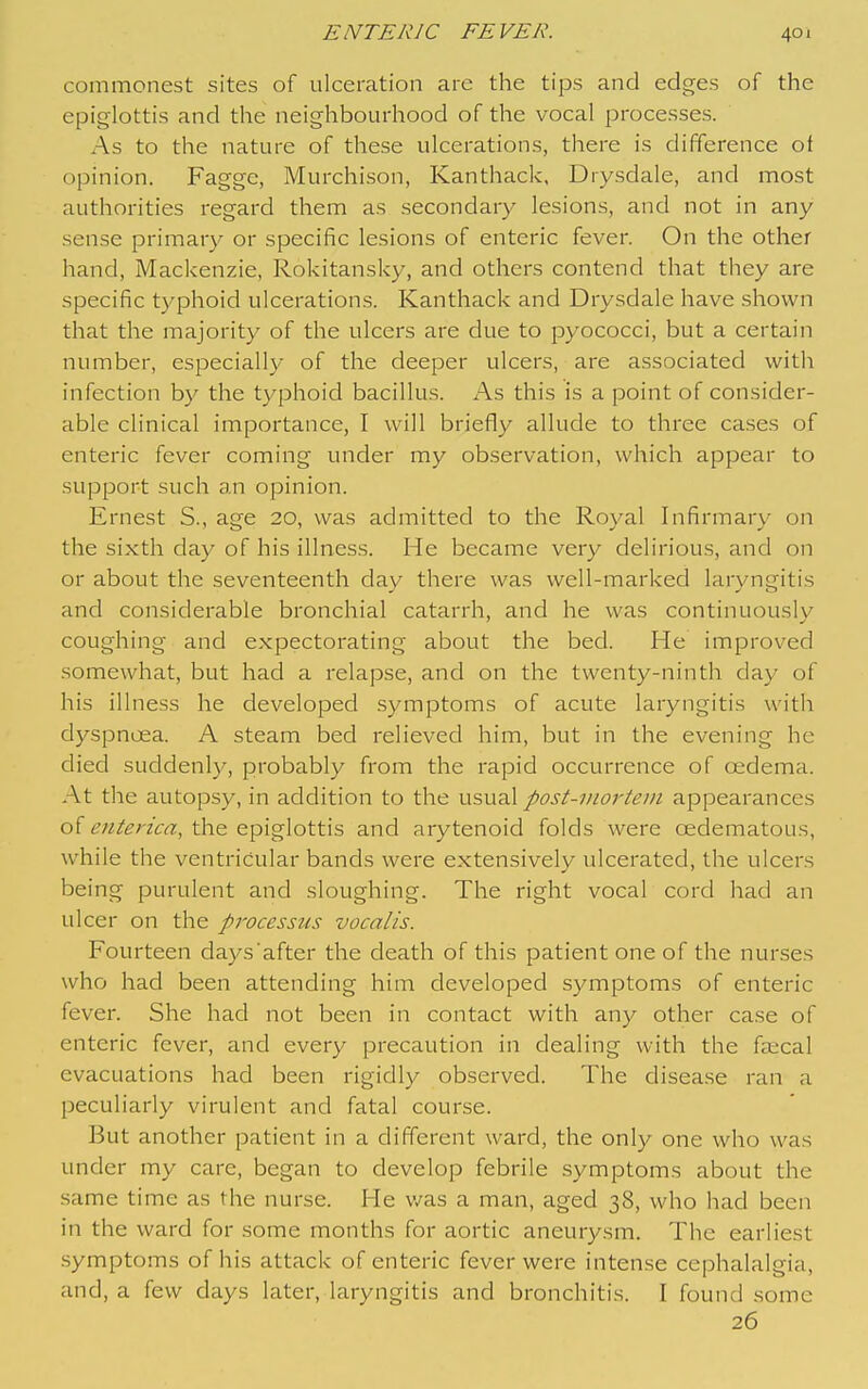 commonest sites of ulceration are the tips and edges of the epiglottis and the neighbourhood of the vocal processes. As to the nature of these ulcerations, there is difference ot opinion. Fagge, Murchison, Kanthack, Drysdale, and most authorities regard them as secondary lesion.s, and not in any sense primary or specific lesions of enteric fever. On the other hand, Mackenzie, Rokitansky, and others contend that they are specific typhoid ulcerations. Kanthack and Drysdale have shown that the majority of the ulcers are due to pyococci, but a certain number, especially of the deeper ulcers, are associated with infection by the typhoid bacillus. As this is a point of consider- able clinical importance, I will briefly allude to three cases of enteric fever coming under my observation, which appear to support such an opinion. Ernest S., age 20, was admitted to the Royal Infirmary on the sixth day of his illness. He became very delirious, and on or about the seventeenth day there was well-marked laryngitis and considerable bronchial catarrh, and he was continuously coughing and expectorating about the bed. He improved somewhat, but had a relapse, and on the twenty-ninth day of his illness he developed symptoms of acute laryngitis with dyspnoea. A steam bed relieved him, but in the evening he died suddenly, probably from the rapid occurrence of cfidema. At the autopsy, in addition to the usual post-inorteiit appearances of the epiglottis and arytenoid folds were oedematous, while the ventricular bands were extensively ulcerated, the ulcers being purulent and sloughing. The right vocal cord had an ulcer on the processus vocalis. Fourteen days after the death of this patient one of the nurses who had been attending him developed symptoms of enteric fever. She had not been in contact with any other case of enteric fever, and every precaution in dealing with the faecal evacuations had been rigidly observed. The disease ran a peculiarly virulent and fatal course. But another patient in a different ward, the only one who was under my care, began to develop febrile symptoms about the same time as the nurse. He v/as a man, aged 38, who had been in the ward for .some months for aortic aneurysm. The earliest .symptoms of his attack of enteric fever were intense cephalalgia, and, a few days later, laryngitis and bronchitis. I found some 26