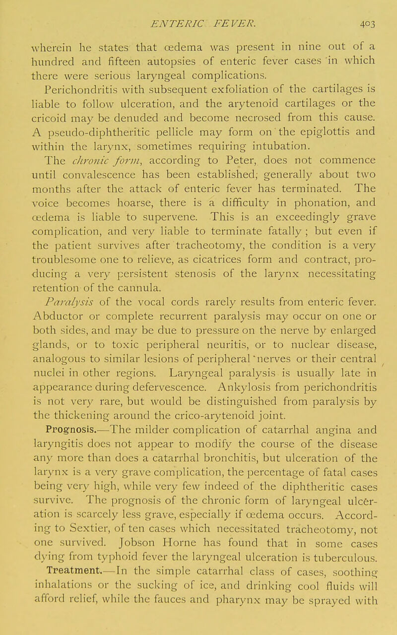 wherein he states that cedema was present in nine out of a hundred and fifteen autopsies of enteric fever cases in which there were serious laryngeal complications. Perichondritis with subsequent exfoliation of the cartilages is liable to follow ulceration, and the arytenoid cartilages or the cricoid may be denuded and become necrosed from this cause. A pseudo-diphtheritic pellicle may form on the epiglottis and within the larynx, sometimes requiring intubation. The chronic form, according to Peter, does not commence until convalescence has been established; generally about two months after the attack of enteric fever has terminated. The voice becomes hoarse, there is a difficulty in phonation, and oedema is liable to supervene. This is an exceedingly grave complication, and very liable to terminate fatally ; but even if the patient survives after tracheotomy, the condition is a very troublesome one to relieve, as cicatrices form and contract, pro- ducing a very persistent stenosis of the larynx necessitating retention of the cannula. Paralysis of the vocal cords rarely results from enteric fever. Abductor or complete recurrent paralysis may occur on one or both sides, and may be due to pressure on the nerve by enlarged glands, or to toxic peripheral neuritis, or to nuclear disease, analogous to similar lesions of peripheral nerves or their central nuclei in other regions. Laryngeal paralysis is usually late in appearance during defervescence. Ankylosis from perichondritis is not very rare, but would be distinguished from paralysis by the thickening around the crico-arytenoid joint. Prognosis.^—The milder complication of catarrhal angina and laryngitis does not appear to modify the course of the disease any more than does a catarrhal bronchitis, but ulceration of the larynx is a very grave complication, the percentage of fatal cases being very high, while very few indeed of the diphtheritic cases survive. The prognosis of the chronic form of laryngeal ulcer- ation is scarcely less grave, especially if cedema occurs. Accoi'd- ing to Sextier, of ten cases which necessitated tracheotomy, not one survived. Jobson Home has found that in some cases d\-ing from typhoid fever the laryngeal ulceration is tuberculous. Treatment.—In the simple catarrhal class of cases, soothing inhalations or the sucking of ice, and drinking cool fluids will afford relief, while the fauces and pharynx may be sprayed with