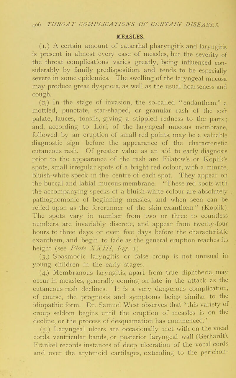 MEASLES. (i,) A certain amount of catarrhal pharyngitis and laryngitis is present in almost every case of measles, but the severity of the throat complications varies greatly, being influenced con- siderably by family predisposition, and tends to be especially severe in some epidemics. The swelling of the laryngeal mucosa may produce great dyspnoea, as well as the usual hoarseness and cough. (2,) In the stage of invasion, the so-called endanthem, a mottled, punctate, star-shaped, or granular rash of the soft palate, fauces, tonsils, giving a stippled redness to the parts ; and, according to Lori, of the laryngeal mucous membrane, followed by an eruption of small red points, may be a valuable diagnostic sign before the appearance of the characteristic cutaneous rash. Of greater value as an aid to early diagnosis prior to the appearance of the rash are Filatow's or Koplik's spots, small irregular spots of a bright red colour, with a minute, bluish-white speck in the centre of each spot. They appear on the buccal and labial mucous membrane. These red spots with the accompanying specks of a bluish-white colour are absolutely pathognomonic of beginning measles, and when seen can be relied upon as the forerunner of the skin exanthcm  (Koplik). The spots vary in number from two or three to countless numbers, are invariably discrete, and appear from twenty-four hours to three days or even five clays before the characteristic exanthem, and begin to fade as the general eruption reaches its height (see Plate XXIII, Fig. i). (3,) Spasmodic laryngitis or false croup is not unusual in young children in the early stages. (4,) Membranous laryngitis, apart from true diphtheria, may occur in measles, generall}' coming on late in the attack as the cutaneous rash declines. It is a very dangerous complication, of course, the prognosis and .symptoms being similar to the idiopathic form. Dr. Samuel West observes that this variety of croup seldom begins until the eruption of measles is on the decline, or the process of desquamation has commenced. (5,) Laryngeal ulcers are occasionally met with on the vocal cords, ventricular bands, or posterior laryngeal wall (Gerhardt). Frankel records instances of deep ulceration of the vocal cords and over the arytenoid cartilages, extending to the perichon-