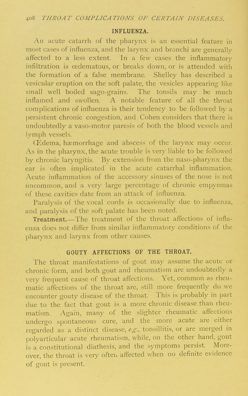 INFLUENZA. An acute catarrh of the phar\-nx is an essential feature in most cases of influenza, and the larynx and bronchi are generally affected to a less extent. In a few cases the inflammatory infiltration is oedematous, or breaks down, or is attended with the formation of a false membrane. Shelley has described a vesicular eruption on the soft palate, the vesicles appearing like small well boiled sago-grains. The tonsils may be much inflamed and swollen. A notable feature of all the throat complications of influenza is their tendency to be followed by a persistent chronic congestion, and Cohen considers that there is undoubtedly a vaso-motor paresis of both the blood vessels and lymph ves.sel.s. (]ulema, haemorrhage and abscess of the larvnx may occur. As in the pharyn.x.thc acute trouble is very liable to be followed by chronic laryngitis. By extension from the naso-pharynx the ear is often implicated in the acute catarrhal inflammation. Acute inflammation of the accessory sinuses of the nose is not uncommon, and a vcr\' large percentage of chronic empy emas (if these cavities date from an attack of influenza. ParaK sis of the vocal cords is occasionally due to influenza, and paral>'sis of the .soft palate has been noted. Treatment.—The treatment of the throat affections of influ- enza does not differ from similar inflammatory conditions of the pharyn.x and larynx from other causes. GOUTY AFFECTIONS OF THE THROAT. The throat manifestations of gout ma\- assume the acute or chronic form, and both gout and rheumatism are undoubtedly a \ ery frequent cause of throat affections. Yet, common as rheu- matic affections of the throat are, still more frequently do we encounter gouty disease of the throat. This is probably in part due to the fact that gout is a more chronic disease than rheu- matism. Again, many of the slighter rheumatic affections undergo spontaneous cure, and the more acute are either regarded as a distinct disease, e.t;:, tonsillitis, or are merged in polyarticular acute rheumatism, while, on the other hand, gout is a constitutional diathesis, and the .symptoms persist. More- over, the throat is very often affected when no definite evidence of gout is present.