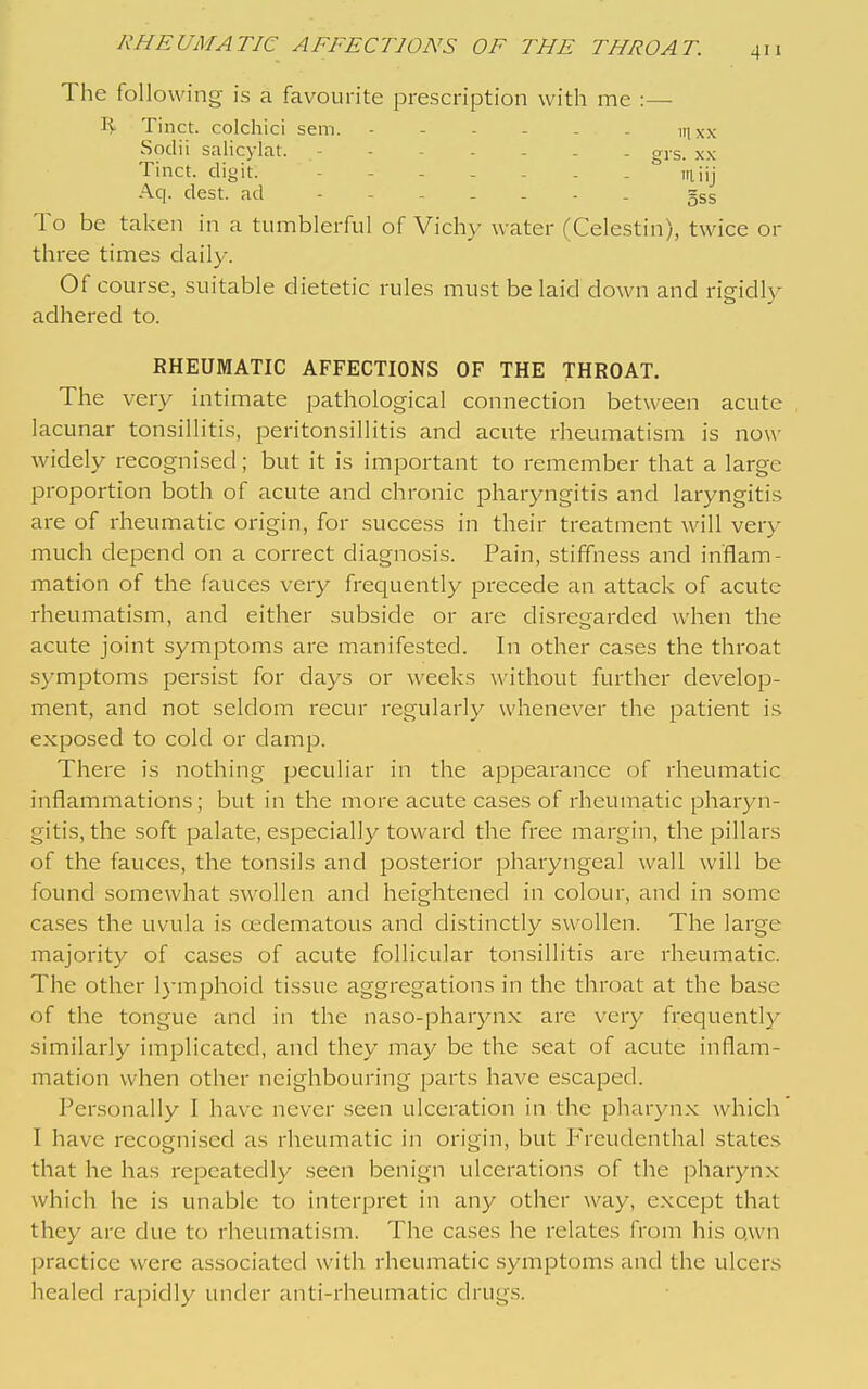 The following is a favourite prescription with me :— Tinct. colchici sem. itjxx Sodii salicylat. axs. xx Tinct. digit. iiiiij Aq. dest. ad 5ss To be taken in a tumblerful of Vichy water (Celestin), twice or three times daily. Of course, suitable dietetic rules must be laid down and rigidly adhered to. RHEUMATIC AFFECTIONS OF THE THROAT. The very intimate pathological connection between acute lacunar tonsillitis, peritonsillitis and acute rheumatism is now widely recognised; but it is important to remember that a large proportion both of acute and chronic pharyngitis and laryngitis are of rheumatic origin, for success in their treatment will very much depend on a correct diagnosis. Pain, stiffness and inflam- mation of the fauces very frequently precede an attack of acute rheumatism, and either subside or are disregarded when the acute joint symptoms are manifested. In other cases the throat sj^mptoms persist for days or weeks without further develop- ment, and not seldom recur regularly whenever the patient is exposed to cold or clamp. There is nothing peculiar in the appearance of rheumatic inflammations; but in the more acute cases of rheumatic pharyn- gitis, the soft palate, especially toward the free margin, the pillars of the fauces, the tonsils and posterior pharyngeal wall will be found somewhat swollen and heightened in colour, and in some cases the uvula is osdematous and distinctly swollen. The large majority of cases of acute follicular tonsillitis are rheumatic. The other l)-mphoid tissue aggregations in the throat at the base of the tongue and in the naso-pharyn.x; are very frequently similarly implicated, and they may be the .seat of acute inflam- mation when other neighbouring parts have escaped. Personally I have never seen ulceration in the pharyn.x which I have recognised as rheumatic in origin, but P'reudenthal states that he has repeatedly seen benign ulcerations of the pharynx which he is unable to interpret in any other way, except that they are due to rheumatism. The ca.ses he relates from his qwn practice were associated with rheumatic .symptoms and the ulcers healed rapidly under anti-rheumatic drugs.