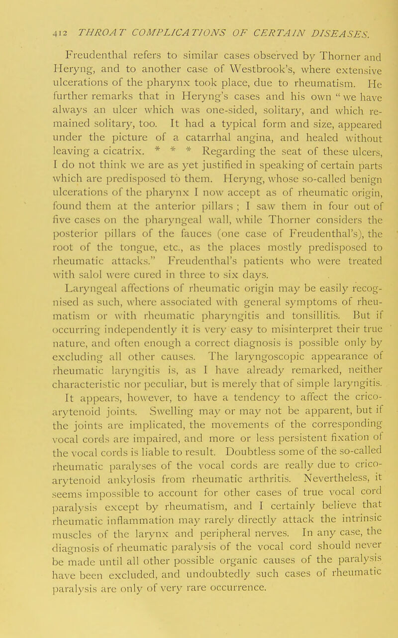 Freuclenthal refers to similar cases observed Thorner and Heryng, and to another case of Westbrook's, where extensive ulcerations of the ^^harynx took place, clue to rheumatism. He further remarks that in Heryng's cases and his own  we have always an ulcer which was one-sided, solitary, and which re- mained solitary, too. It had a typical form and size, appeared under the picture of a catarrhal angina, and healed without leaving a cicatrix. * * * Regarding the seat of these ulcers, I do not think we are as yet justified in speaking of certain parts which are predisposed to them. Heryng, whose so-called benign ulcerations of the phar3mx I now accept as of rheumatic origin, found them at the anterior pillars ; I saw them in four out of five cases on the pharyngeal wall, while Thorner considers the posterior pillars of the fauces (one case of Freudenthal's), the root of the tongue, etc., as the places mostly predisposed to rheumatic attack.s. Freudenthal's patients who were treated with salol were cured in three to six days. Laryngeal affections of rheumatic origin may be easily recog- nised as such, where associated with general symptoms of rheu- matism or with rheumatic pharyngitis and tonsillitis. But if occurring independentl}' it is very easy to misinterpret their true nature, and often enough a correct diagnosis is possible only by excluding all other cau.ses. The laryngoscopic appearance of rheumatic laryngitis is, as I have already remarked, neither characteristic nor peculiar, but is merely that of simple laryngitis. It appears, however, to have a tendency to affect the crico- arytenoid joints. Swelling may or may not be apparent, but if the joints are implicated, the movements of the corresponding vocal cords are impaired, and more or less persistent fixation ot the vocal cords is liable to result. Doubtless some of the so-called rheumatic paralyses of the vocal cords are really due to crico- arytenoid ankylosis from rheumatic arthritis. Nevertheless, it seems impossible to account for other cases of true vocal cord paral>-sis except by rheumatism, and I certainly believe that rheumatic inflammation may rarel)- directly attack the intrinsic muscles of the larynx and peripheral nerves. In any case, the diagnosis of rheumatic paralysis of the vocal cord should never be mjide until all other possible organic causes of the paralysis have been excluded, and undoubtedly such ca.ses of rheumatic paralysis are only of very rare occurrence.