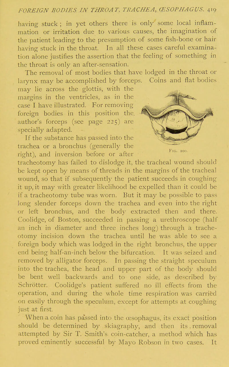 having stuck ; in yet others there is only some local inflam- mation or irritation due to various causes, the imagination of the patient leading to the presumption of some fish-bone or hair having stuck in the throat. In all these cases careful examina- tion alone justifies the assertion that the feeling of something in the throat is only an after-sensation. The removal of m.ost bodies that have lodged in the throat or larynx may be accomplished b}- forceps. Coins and flat bodies may lie across the glottis, with the margins in the ventricles, as in the case I have illustrated. For removing foreign bodies in this position the. author's forceps (see page 225) arc specially adapted. If the substance has passed into the trachea or a bronchus (generallj' the right), and inversion before or after tracheotomy has failed to dislodge it, the tracheal wound should be kept open by means of threads in the margins of the tracheal wound, so that if subsequently the patient succeeds in coughing it up, it may with greater likelihood be expelled than it could be if a tracheotomy tube was worn. But it may be possible to pass long slender forceps down the trachea and ev^en into the right or left bronchus, and the bod}' extracted then and there. Coolidge, of Boston, succeeded in passing a urethroscope (half an inch in diameter and three inches long) through a trache- otomy incision down the trachea until he was able to see a foreign body which was lodged in the right bronchus, the upper end being half-an-inch below the bifurcation. It was seized and removed by alligator forceps. In passing the straight speculum into the trachea, the head and upper part of the body should be bent well backwards and to one side, as described b}- Schrotter. Coolidge's patient suffered no ill effects from the operation, and during the whole time respiration was carried on easily through the speculum, except for attempts at coughing just at first. When a coin has passed into the oesophagus, its exact position should be determined by skiagraphy, and then its. removal attempted by Sir T. Smith's coin-catcher, a method which has proved eminently successful b}' Mayo Robson in two cases. It