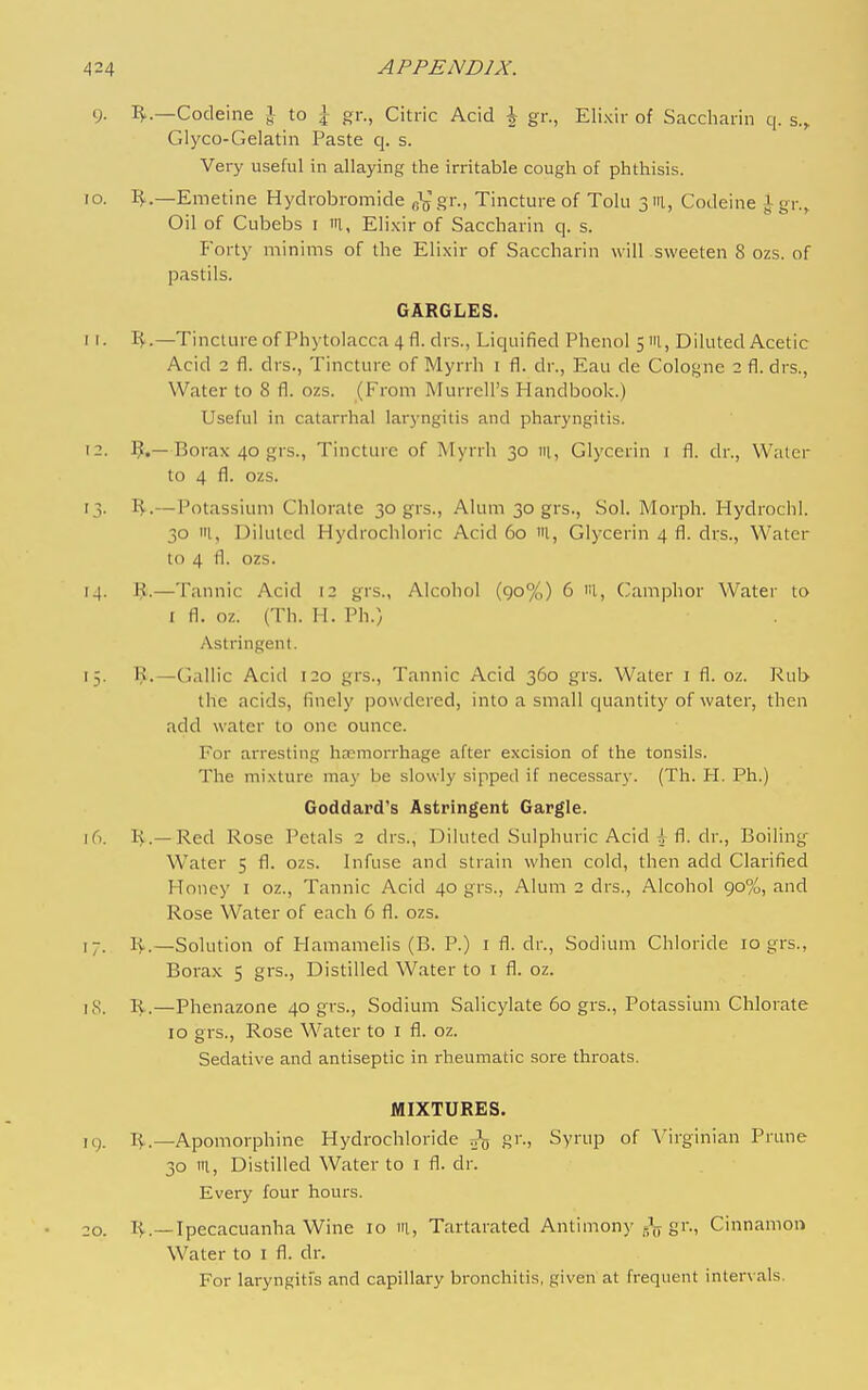 9. IJ..—Codeine J to \ gr., Citric Acid \ gr., Elixir of Saccharin q. s., Glyco-Gelatin Paste q. s. Very useful in allaying the irritable cough of phthisis. 10. IJ^.—Emetine Hydrobromide fiVsi'-. Tincture of Tolu 3111, Codeine jgr.^ Oil of Cubebs i I'l, Elixir of Saccharin q. s. P'orty minims of the Elixir of Saccharin will sweeten 8 ozs. of pastils. GARGLES. 11. I^.—Tincture of Phytolacca 4 fl. drs., Liquified Phenol 51U, Diluted Acetic Acid 2 fl. drs., Tincture of Myrrh i fl. dr., Eau de Cologne 2 fl. drs.. Water to 8 fl. ozs. (From Murrell's Handbook.) Useful in catarrhal laryngitis and pharyngitis. 12. 1^.—Borax 40 grs.. Tincture of Myrrh 30 m. Glycerin i fl. dr.. Water to 4 fl. ozs. 13. I^.—Potassium Chlorate 30 grs.. Alum 30 grs., Sol. Morph. Hydrochl. 30 'II, Diluted Hydrochloric Acid 60 l, Glycerin 4 fl. drs., Water to 4 fl. ozs. 14. R.—Tannic Acid 12 grs., Alcohol (90%) 6 'il, ('amphor Water to I fl. oz. (Th. H. Ph.) Astringent. 15. 1^.—^Gallic Acid 120 grs.. Tannic Acid 360 grs. Water i fl. oz. Rub the acids, finely powdered, into a small quantity of water, then add water to one ounce. For arresting hnemorrhage after excision of the tonsils. The mixture may be slowly sipped if necessary. (Th. H. Ph.) Goddard's Astringent Gargle. 16. !>.—Red Rose Petals 2 drs., Diluted Sulphuric Acid 4^ fl. dr.. Boiling Water 5 fl. ozs. Infuse and strain when cold, then add Clarified Honey i oz.. Tannic Acid 40 grs., Alum 2 drs.. Alcohol 90%, and Rose Water of each 6 fl. ozs. 17. 1^.—Solution of Plamamelis (B. P.) i fl. dr.. Sodium Chloride 10 grs., Borax 5 grs.. Distilled Water to i fl. oz. i,S. R.—Phenazone 40 grs.. Sodium Salicylate 60 grs., Potassium Chlorate 10 grs., Rose Water to i fl. oz. Sedative and antiseptic in rheumatic sore throats. MIXTURES. ig. I^.—Apomorphine Hydrochloride gr., Syrup of A'irginian Prune 30 ta. Distilled Water to i fl. dr. Every four hours. OQ. Ipecacuanha Wine 10 111, Tartarated Antimony gr.. Cinnamon Water to i fl. dr. For laryngitis and capillary bronchitis, given at frequent inter\ als.