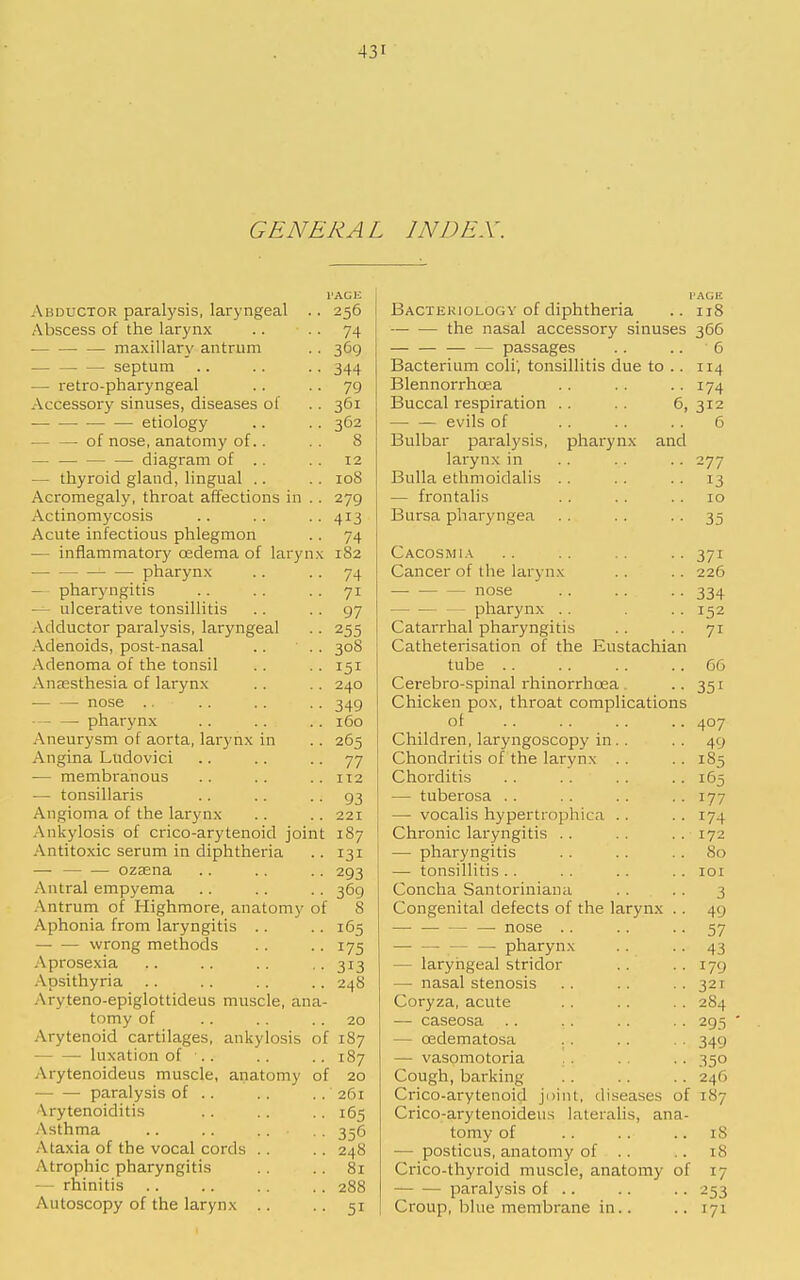 GENERAL INDEX. I'AGi; Abouctor paralysis, laryngeal .. 256 Abscess of the larynx .. ■ • 74 •— maxillary antrum .. 369 — septum .. .. .. 344 — retro-pharyngeal .. • • 79 Accessory sinuses, diseases of .. 361 ■ etiology .. .. 362 — — of nose, anatomy of.. .. 8 — — diagram of .. . . 12 — thyroid gland, lingual .. .. 108 Acromegaly, throat affections in .. 279 Actinomycosis .. . . .. 413 Acute infectious phlegmon .. 74 — inflammatory oedema of larynx 182 ■ pharynx .. • • 74 — pharyngitis .. . . . . 71 — ulcerative tonsillitis .. . . 97 Adductor paralysis, laryngeal .. 255 Adenoids, post-nasal .. . . 308 Adenoma of the tonsil .. .. 151 Anaesthesia of larynx .. . . 240 — — nose .. .. . . .. 349 - — pharynx .. .. .. 160 Aneurysm of aorta, larynx in .. 265 Angina Ludovici .. .. .. 77 •— membranous .. .. ..112 — tonsillaris .. .. • • 93 Angioma of the larynx .. .. 221 Ankylosis of crico-arytenoid joint 187 Antitoxic serum in diphtheria .. 131 — — — ozsena .. .. .. 293 Antral empyema .. .. . . 369 Antrum of Highmore, anatomy of 8 Aphonia from laryngitis .. • ■ 165 wrong methods . . • ■ 175 Aprosexia .. .. . . .. 313 Apsithyria .. .. .. .. 248 Aryteno-epiglottideus muscle, ana- tomy of .. .. .. 20 Arytenoid cartilages, ankylosis of 187 luxation of .. .. .. 187 Arytenoideus muscle, anatomy of 20 paralysis of .. .. . . 261 Arytenoiditis .. .. .. 165 Asthma .. .. . . , . 356 Ataxia of the vocal cords .. .. 248 Atrophic pharyngitis ..81 — rhinitis .. .. .. .. 288 Autoscopy of the larynx .. • • 51 PAGE Bactekiologv of diphtheria .. 118 — — the nasal accessory sinuses 366 — — passages .. .. 6 Bacterium coli', tonsillitis due to .. 114 Blennorrhoea .. .. • • 174 Buccal respiration .. .. 6, 312 — — evils of .. .. .. 6 Bulbar paralysis, pharynx and larynx in .. .. .. 277 Bulla ethmoidalis . . . . . . 13 — frontalis .. . . . . 10 Bursa pharyngea . . .. • • 35 Cacosmia .. .. .. .. 371 Cancer of the larynx . . .. 226 nose 334 - - pharynx .. .. 152 Catarrhal pharyngitis .. .. 71 Catheterisation of the Eustachian tube .. . . .. .. 66 Cerebro-spinal rhinorrhoea .. 351 Chicken pox, throat complications ol .. .. .. .. 407 Children, laryngoscopy in.. .. 49 Chondritis of the larynx . . . . 185 Chorditis . . . . . . .. 165 — tuberosa .. .. . . . . 177 ! — vocalis hypertrophica . . . . 174 i Chronic laryngitis .. .. ..172 — pharyngitis . . .. .. 80 — tonsillitis . . . . .. .. 101 Concha Santoriniana . . . . 3 Congenital defects of the larynx .. 49 — nose .. .. • • 57 — — — — pharynx . . . . 43 — laryngeal stridor . . ■ • 179 — nasal stenosis .. .. ••321 Coryza, acute . . .. .. 284 — caseosa .. .. .. .. 295 ' — oedematosa .. .. . . 349 — vasomotoria , . . . .. 350 Cough, barking . . .. .. 246 Crico-arytenoid joint, diseases of 187 Crico-arytenoideus lateralis, ana- tomy of .. .. .. iS — posticus, anatomy of .. .. 18 Crico-thyroid muscle, anatomy of 17 paralysis of .. .. .. 253 Croup, blue membrane in.. .. 171