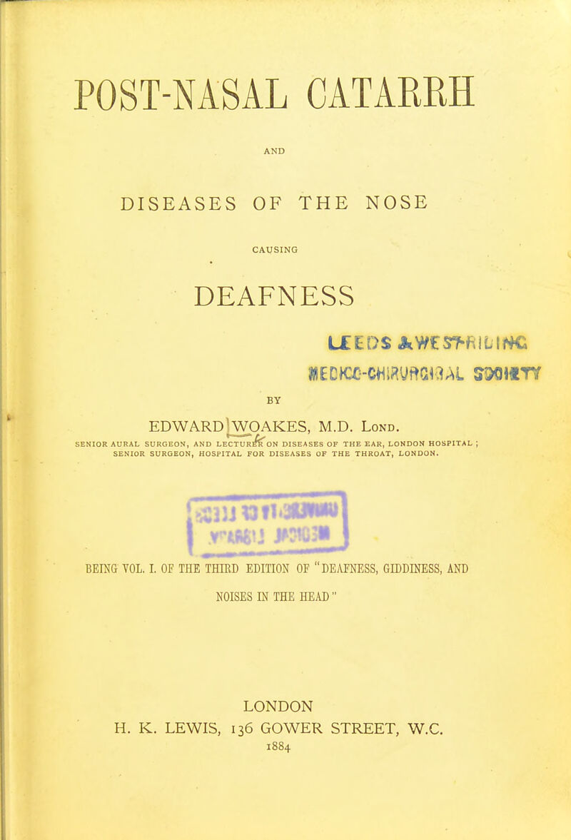 AND DISEASES OF THE NOSE CAUSING DEAFNESS LEEDS AWES>f^lLH4C BY EDWARD\WOAKES, M.D. Lond. SENIOR AURAL SURGEON, AND LECTUR^ON DISEASES OF THE EAR, LONDON HOSPITAL ; SENIOR SURGEON, HOSPITAL FOR DISEASES OF THE THROAT, LONDON. BEING VOL, I. OF THE THIED EDITION OF DEAFNESS, GIDDINESS, AND NOISES IN THE HEAD  LONDON H. K. LEWIS, 136 GOWER STREET, W.C. 1884