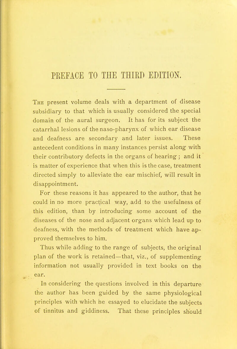 PEEEACE TO THE THIRD EDITION. The present volume deals with a department of disease subsidiary to that which is usually considered the special domain of the aural surgeon. It has for its subject the catarrhal lesions of the naso-pharynx of which ear disease and deafness are secondary and later issues. These antecedent conditions in many instances persist along with their contributory defects in the organs of hearing; and it is matter of experience that when this is the case, treatment directed simply to alleviate the ear mischief, will result in disappointment. For these reasons it has appeared to the author, that he could in no more practical way, add to the usefulness of this edition, than by introducing some account of the diseases of the nose and adjacent organs which lead up to deafness, with the methods of treatment which have ap- proved themselves to him. Thus while adding to the range of subjects, the original plan of the work is retained—that, viz., of supplementing information not usually provided in text books on the ear. In considering the questions involved in this departure the author has been guided by the same physiological principles with which he essayed to elucidate the subjects of tinnitus and giddiness. That these principles should