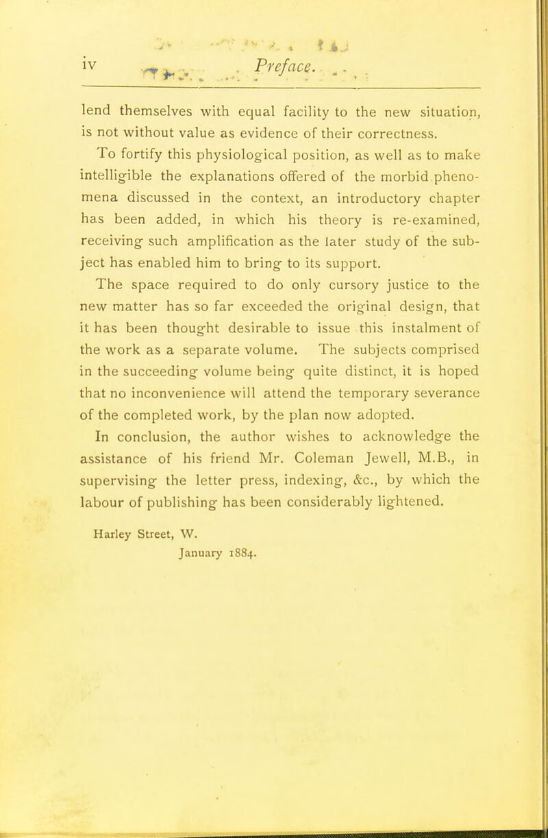 iv -^j^ -. .- Pi'eface.. ,. _ , lend themselves with equal facility to the new situation, is not without value as evidence of their correctness. To fortify this physiological position, as well as to make intellig-ible the explanations offered of the morbid pheno- mena discussed in the context, an introductory chapter has been added, in which his theory is re-examined, receiving such amplification as the later study of the sub- ject has enabled him to bring to its support. The space required to do only cursory justice to the new matter has so far exceeded the original design, that it has been thought desirable to issue this instalment of the work as a separate volume. The subjects comprised in the succeeding volume being quite distinct, it is hoped that no inconvenience will attend the temporary severance of the completed work, by the plan now adopted. In conclusion, the author wishes to acknowledge the assistance of his friend Mr. Coleman Jewell, M.B., in supervising the letter press, indexing, &c., by which the labour of publishing has been considerably lightened. Harley Street, W. January 1884.