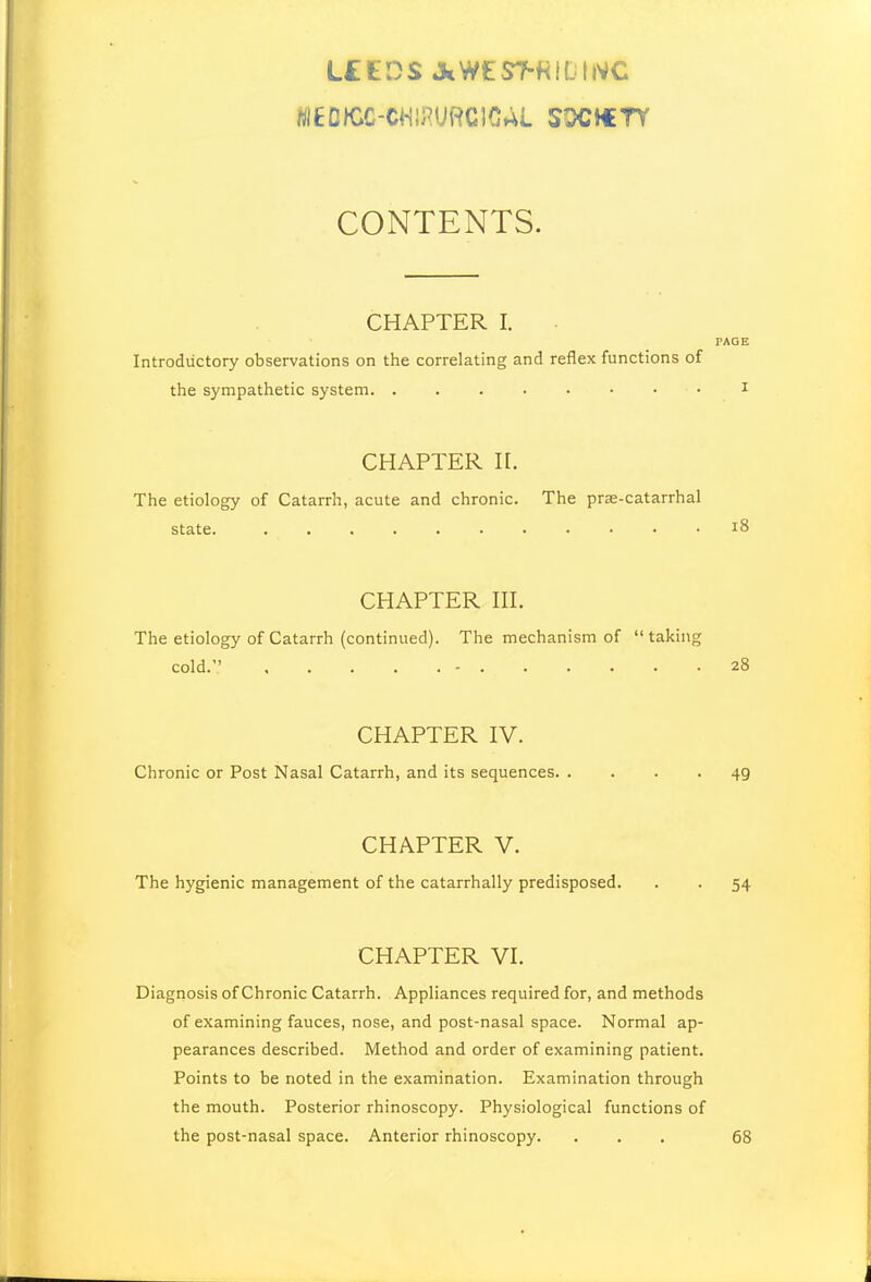 L£KDS AWtST-HlfjllVC CONTENTS. CHAPTER I. PAGE Introductory observations on the correlating and reflex functions of the sympathetic system. I CHAPTER n. The etiology of Catarrh, acute and chronic. The prse-catarrhal state. i8 CHAPTER III. The etiology of Catarrh (continued). The mechanism of taking cold. - 28 CHAPTER IV. Chronic or Post Nasal Catarrh, and its sequences 49 CHAPTER V. The hygienic management of the catarrhally predisposed. . . 54 CHAPTER VI. Diagnosis of Chronic Catarrh. Appliances required for, and methods of examining fauces, nose, and post-nasal space. Normal ap- pearances described. Method and order of examining patient. Points to be noted in the examination. Examination through the mouth. Posterior rhinoscopy. Physiological functions of the post-nasal space. Anterior rhinoscopy. ... 68