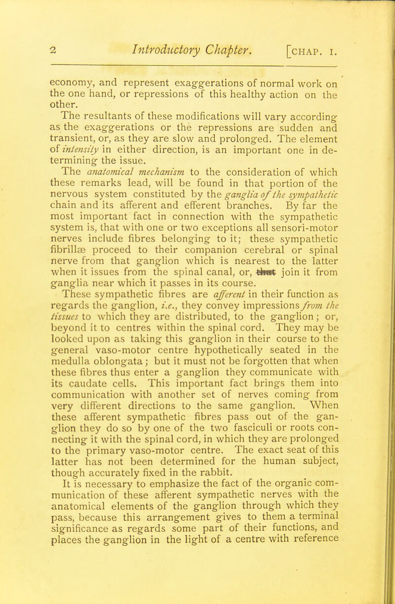 economy, and represent exag-g-erations of normal work on the one hand, or repressions of this healthy action on the other. The resultants of these modifications will vary according- as the exagg-erations or the repressions are sudden and transient, or, as they are slow and prolonged. The element of intensity in either direction, is an important one in de- termining- the issue. The anatomical mechanisvi to the consideration of which these remarks lead, will be found in that portion of the nervous system constituted by the ganglia of the sympathetic chain and its afferent and efferent branches. By far the most important fact in connection with the sympathetic system is, that with one or two exceptions all sensori-motor nerves include fibres belonging- to it; these sympathetic fibrillae proceed to their companion cerebral or spinal nerve from that ganglion which is nearest to the latter when it issues from the spinal canal, or, -fehot join it from ganglia near which it passes in its course. These sympathetic fibres are afferent in their function as regards the ganglion, i.e., they convey impressions from the tissues to which they are distributed, to the ganglion; or, beyond it to centres within the spinal cord. They may be looked upon as taking this ganglion in their course to the general vaso-motor centre hypotheticaliy seated in the medulla oblongata; but it must not be forgotten that when these fibres thus enter a ganglion they communicate with its caudate cells. This important fact brings them into communication with another set of nerves coming from very different directions to the same ganglion. When these afferent sympathetic fibres pass out of the gan- glion they do so by one of the two fasciculi or roots con- necting it with the spinal cord, in which they are prolonged to the primary vaso-motor centre. The exact seat of this latter has not been determined for the human subject, though accurately fixed in the rabbit. It is necessary to emphasize the fact of the organic com- munication of these afferent sympathetic nerves with the anatomical elements of the ganglion through which they pass, because this arrangement gives to them a terminal significance as regards some part of their functions, and places the ganglion in the light of a centre with reference