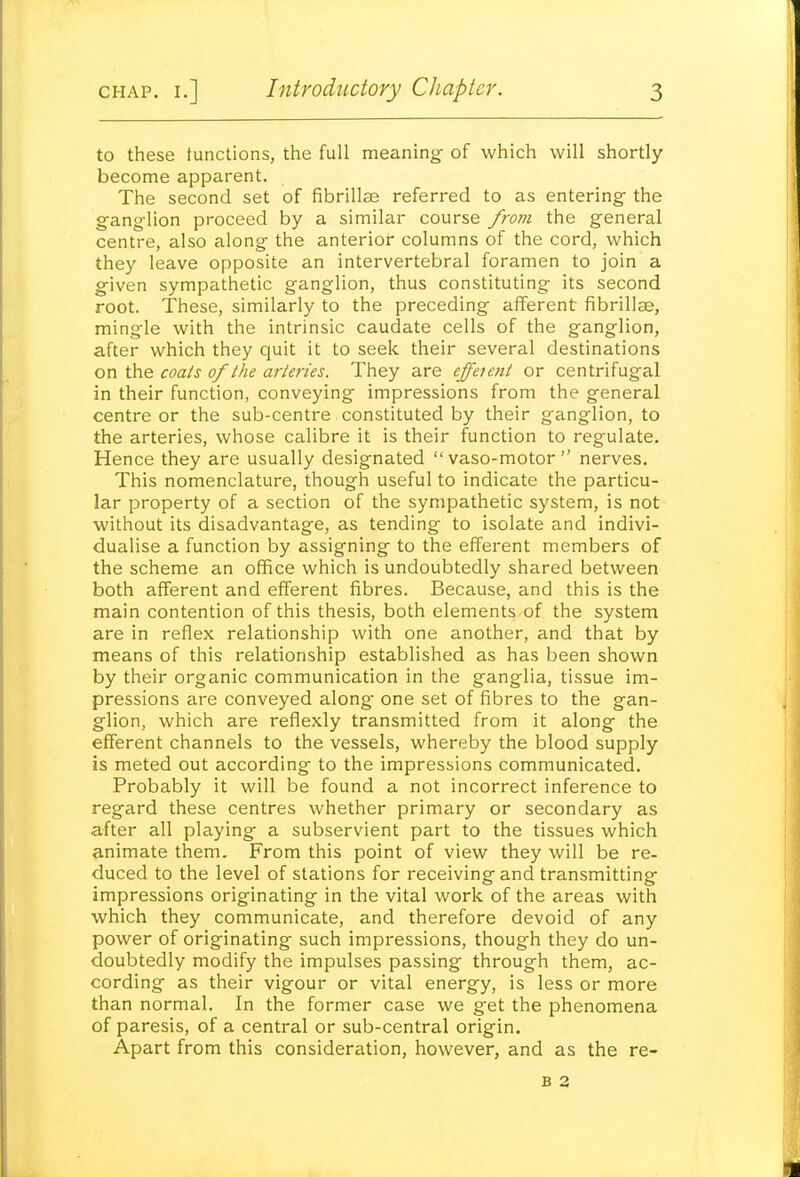 to these tunctions, the full meaning: of which will shortly become apparent. The second set of fibrillse referred to as entering- the ganglion proceed by a similar course from the general centre, also along the anterior columns of the cord, which they leave opposite an intervertebral foramen to join a given sympathetic ganglion, thus constituting its second root. These, similarly to the preceding afferent fibrillse, mingle with the intrinsic caudate cells of the ganglion, after which they quit it to seek their several destinations on the coals of the arteries. They are effenni or centrifugal in their function, conveying impressions from the general centre or the sub-centre constituted by their ganglion, to the arteries, whose calibre it is their function to regulate. Hence they are usually designated vaso-motor nerves. This nomenclature, though useful to indicate the particu- lar property of a section of the sympathetic system, is not without its disadvantage, as tending to isolate and indivi- dualise a function by assigning to the efferent members of the scheme an office which is undoubtedly shared between both afferent and efferent fibres. Because, and this is the main contention of this thesis, both elements of the system are in reflex relationship with one another, and that by means of this relationship established as has been shown by their organic communication in the ganglia, tissue im- pressions are conveyed along one set of fibres to the gan- glion, which are reflexly transmitted from it along the efferent channels to the vessels, whereby the blood supply is meted out according to the impressions communicated. Probably it will be found a not incorrect inference to regard these centres whether primary or secondary as after all playing a subservient part to the tissues which animate them. From this point of view they will be re- duced to the level of stations for receiving and transmitting impressions originating in the vital work of the areas with which they communicate, and therefore devoid of any power of originating such impressions, though they do un- doubtedly modify the impulses passing through them, ac- cording as their vigour or vital energy, is less or more than normal. In the former case we get the phenomena of paresis, of a central or sub-central origin. Apart from this consideration, however, and as the re- B 2