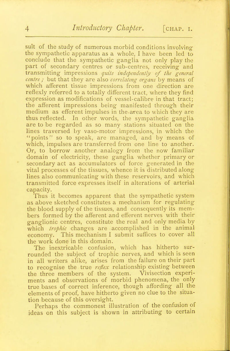 suit of the study of numerous morbid conditions involving- the sympathetic apparatus as a whole, I have been led to conclude that the sympathetic ganglia not only play the part of secondary centres or sub-centres, receiving and transmitting impressions qin'/e independently of the general centre ; but that they are also correlating organs by means of which afferent tissue impressions from one direction are reflexly referred to a totally different tract, where they find expression as modifications of vessel-calibre in that tract; the afferent impressions being manifested through their medium as efferent impulses in the.area to which they are thus reflected. In other words, the sympathetic ganglia are to be regarded as so many stations situated on the lines traversed by vaso-motor impressions, in which the points so to speak, are managed, and by means of which, impulses are transferred from one line to another. Or, to borrow another analogy from the now familiar domain of electricity, these ganglia whether primary or secondary act as accumulators of force generated in the vital processes of the tissues, whence it is distributed along lines also communicating with these reservoirs, and which transmitted force expresses itself in alterations of arterial capacity. Thus it becomes apparent that the sympathetic system as above sketched constitutes a mechanism for regulating the blood supply of the tissues, and consequently its mem- bers formed by the afferent and efferent nerves with their ganglionic centres, constitute the real and only media by which trophic changes are accomplished in the animal economy. This mechanism I submit suffices to cover all the work done in this domain. The inextricable confusion, which has hitherto sur- rounded the subject of trophic nerves, and which is seen in all writers alike, arises from the failure on their part to recognise the true reflex relationship existing between the three members of the system. Vivisection experi- ments and observations of morbid phenomena, the only true bases of correct inference, though affording all the elements of proof, have hitherto given no clue to the situa- tion because of this oversight. Perhaps the commonest illustration of the confusion of ideas on this subject is shown in attributing to certain