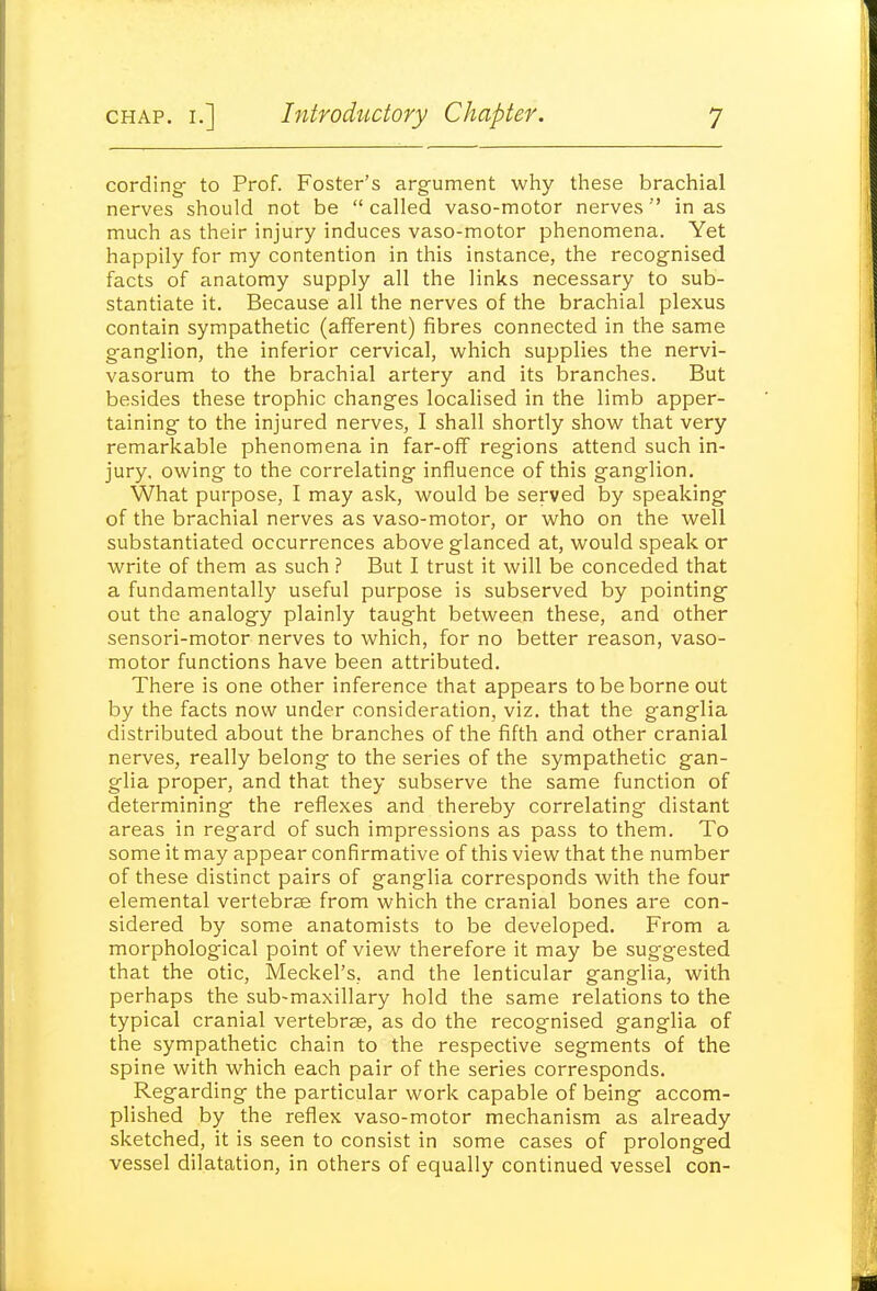 cording to Prof. Foster's argument why these brachial nerves should not be  called vaso-motor nerves in as much as their injury induces vaso-motor phenomena. Yet happily for my contention in this instance, the recognised facts of anatomy supply all the links necessary to sub- stantiate it. Because all the nerves of the brachial plexus contain sympathetic (afferent) fibres connected in the same ganglion, the inferior cervical, which supplies the nervi- vasorum to the brachial artery and its branches. But besides these trophic changes localised in the limb apper- taining to the injured nerves, I shall shortly show that very remarkable phenomena in far-oflf regions attend such in- jury, owing to the correlating influence of this ganglion. What purpose, I may ask, would be served by speaking of the brachial nerves as vaso-motor, or who on the well substantiated occurrences above glanced at, would speak or write of them as such ? But I trust it will be conceded that a fundamentally useful purpose is subserved by pointing out the analogy plainly taught between these, and other sensori-motor nerves to which, for no better reason, vaso- motor functions have been attributed. There is one other inference that appears to be borne out by the facts now under consideration, viz. that the ganglia distributed about the branches of the fifth and other cranial nerves, really belong to the series of the sympathetic gan- glia proper, and that they subserve the same function of determining the reflexes and thereby correlating distant areas in regard of such impressions as pass to them. To some it may appear confirmative of this view that the number of these distinct pairs of ganglia corresponds with the four elemental vertebrae from which the cranial bones are con- sidered by some anatomists to be developed. From a morphological point of view therefore it may be suggested that the otic, Meckel's, and the lenticular ganglia, with perhaps the sub~maxillary hold the same relations to the typical cranial vertebrae, as do the recognised ganglia of the sympathetic chain to the respective segments of the spine with which each pair of the series corresponds. Regarding the particular work capable of being accom- plished by the reflex vaso-motor mechanism as already sketched, it is seen to consist in some cases of prolonged vessel dilatation, in others of equally continued vessel con-