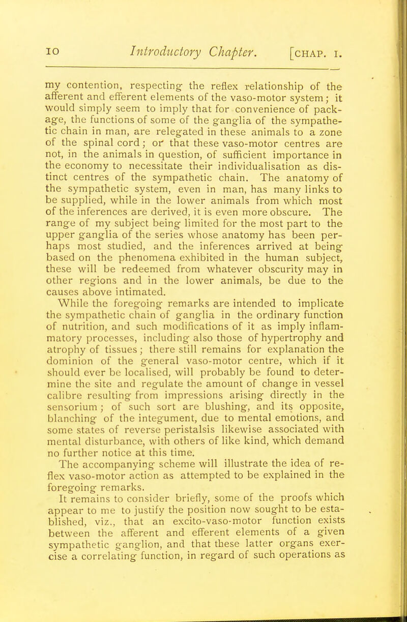 my contention, respecting- the reflex relationship of the afferent and efferent elements of the vaso-motor system; it would simply seem to imply that for convenience of pack- age, the functions of some of the ganglia of the sympathe- tic chain in man, are relegated in these animals to a zone of the spinal cord; oi' that these vaso-motor centres are not, in the animals in question, of sufficient importance in the economy to necessitate their individualisation as dis- tinct centres of the sympathetic chain. The anatomy of the sympathetic system, even in man, has many links to be supplied, while in the lower animals from which most of the inferences are derived, it is even more obscure. The range of my subject being limited for the most part to the upper ganglia of the series whose anatomy has been per- haps most studied, and the inferences arrived at being based on the phenomena exhibited in the human subject, these will be redeemed from whatever obscurity may in other regions and in the lower animals, be due to the causes above intimated. While the foregoing remarks are intended to implicate the sympathetic chain of ganglia in the ordinary function of nutrition, and such modifications of it as imply inflam- matory processes, including also those of hypertrophy and atrophy of tissues; there still remains for explanation the dominion of the general vaso-motor centre, which if it should ever be localised, will probably be found to deter- mine the site and regulate the amount of change in vessel calibre resulting from impressions arising directly in the sensorium ; of such sort are blushing, and its opposite, blanching of the integument, due to mental emotions, and some states of reverse peristalsis likewise associated with mental disturbance, with others of like kind, which demand no further notice at this time. The accompanying scheme will illustrate the idea of re- flex vaso-motor action as attempted to be explained in the foregoing remarks. It remains to consider briefly, some of the proofs which appear to me to justify the position now sought to be esta- blished, viz., that an excito-vaso-motor function exists between the afferent and efferent elements of a given sympathetic ganglion, and that these latter organs exer- cise a correlating function, in regard of such operations as