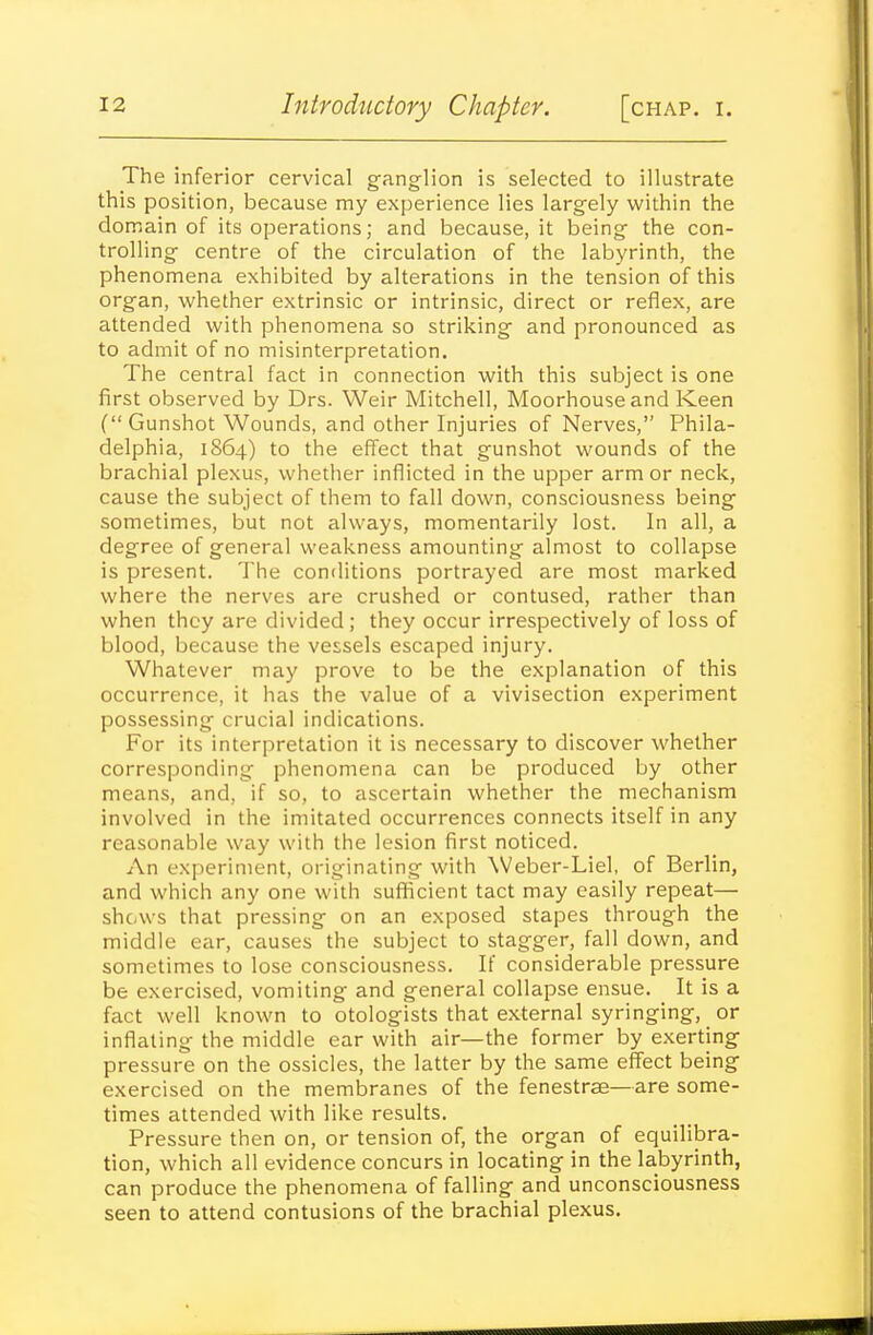 The inferior cervical g-anglion is selected to illustrate this position, because my experience lies largely within the domain of its operations; and because, it being- the con- trolling- centre of the circulation of the labyrinth, the phenomena exhibited by alterations in the tension of this organ, whether extrinsic or intrinsic, direct or reflex, are attended with phenomena so striking and pronounced as to admit of no misinterpretation. The central fact in connection with this subject is one first observed by Drs. Weir Mitchell, Moorhouseand Keen ( Gunshot Wounds, and other Injuries of Nerves, Phila- delphia, 1S64) to the effect that gunshot wounds of the brachial plexus, whether inflicted in the upper armor neck, cause the subject of them to fall down, consciousness being sometimes, but not always, momentarily lost. In all, a degree of general weakness amounting almost to collapse is present. The conditions portrayed are most marked where the nerves are crushed or contused, rather than when they are divided; they occur irrespectively of loss of blood, because the vessels escaped injury. Whatever may prove to be the explanation of this occurrence, it has the value of a vivisection experiment possessing crucial indications. For its interpretation it is necessary to discover whether corresponding phenomena can be produced by other means, and, if so, to ascertain whether the mechanism involved in the imitated occurrences connects itself in any reasonable way with the lesion first noticed. An experiment, originating with Weber-Liel, of Berlin, and which any one with sufficient tact may easily repeat— shows that pressing on an exposed stapes through the middle ear, causes the subject to stagger, fall down, and sometimes to lose consciousness. If considerable pressure be exercised, vomiting and general collapse ensue. It is a fact well known to otologists that external syringing, or inflating the middle ear with air—the former by exerting pressure on the ossicles, the latter by the same effect being exercised on the membranes of the fenestras—are some- times attended with like results. Pressure then on, or tension of, the organ of equilibra- tion, which all evidence concurs in locating in the labyrinth, can produce the phenomena of falling and unconsciousness seen to attend contusions of the brachial plexus.