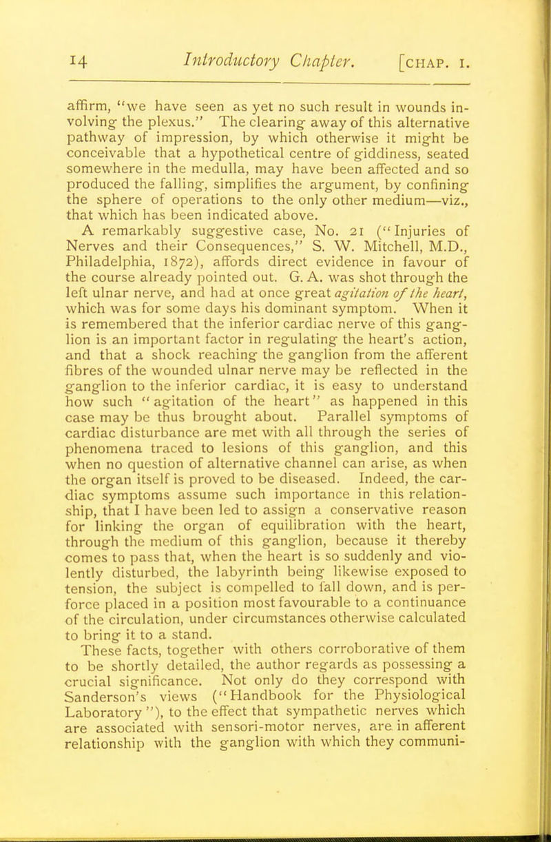 affirm, we have seen as yet no such result in wounds in- volving the plexus. The clearing- away of this alternative pathway of impression, by which otherwise it mig-ht be conceivable that a hypothetical centre of g^iddiness, seated somewhere in the medulla, may have been aflfected and so produced the falling, simplifies the argument, by confining- the sphere of operations to the only other medium—viz., that which has been indicated above. A remarkably suggestive case. No. 21 (Injuries of Nerves and their Consequences, S. W. Mitchell, M.D., Philadelphia, 1872), affords direct evidence in favour of the course already pointed out. G. A. was shot through the left ulnar nerve, and had at once great agiiation of the heart, which was for some days his dominant symptom. When it is remembered that the inferior cardiac nerve of this gang- lion is an important factor in regulating the heart's action, and that a shock reaching the ganglion from the afferent fibres of the wounded ulnar nerve may be reflected in the ganglion to the inferior cardiac, it is easy to understand how such agitation of the heart as happened in this case may be thus brought about. Parallel symptoms of cardiac disturbance are met with all through the series of phenomena traced to lesions of this ganglion, and this when no question of alternative channel can arise, as when the organ itself is proved to be diseased. Indeed, the car- diac symptoms assume such importance in this relation- ship, that I have been led to assign a conservative reason for linking the organ of equilibration with the heart, through the medium of this ganglion, because it thereby comes to pass that, when the heart is so suddenly and vio- lently disturbed, the labyrinth being likewise exposed to tension, the subject is compelled to fall down, and is per- force placed in a position most favourable to a continuance of the circulation, under circumstances otherwise calculated to bring it to a stand. These facts, together with others corroborative of them to be shortly detailed, the author regards as possessing a crucial significance. Not only do they correspond with Sanderson's views (Handbook for the Physiological Laboratory ), to the effect that sympathetic nerves which are associated with sensori-motor nerves, are in afferent relationship with the ganglion with which they communi-