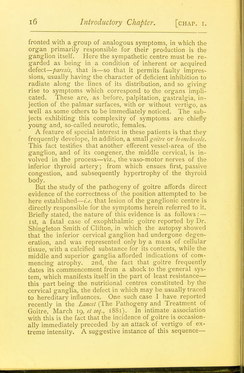 fronted with a group of analogous symptoms, in which the organ primarily responsible for their procluction is the ganglion itself. Here the sympathetic centre must be re- garded as being in a condition of inherent or acquired defect—paresis, that is—so that it permits faulty impres- sions, usually having the character of deficient inhibition to radiate along the lines of its distribution, and so giving rise to symptoms which correspond to the organs impli- cated. These are, as before, palpitation, gastralgia, in- jection of the palmar surfaces, with or without vertigo, as well as some others to be immediately noticed. The sub- jects exhibiting this complexity of symptoms are chiefly young and, so-called neurotic, females. A feature of special interest in these patients is that they frequently develope, in addition, a small ^wVr^ or hionchocele. This fact testifies that another efferent vessel-area of the ganglion, and of its congener, the middle cervical, is in- volved in the process—viz., the vaso-motor nerves of the inferior thyroid artery; from which ensues first, passive congestion, and subsequently hypertrophy of the thyroid body. But the study of the pathogeny of goitre affords direct evidence of the correctness of the position attempted to be here established—i.e. that lesion of the ganglionic centre is directly responsible for the symptoms herein referred to it. Briefly stated, the nature of this evidence is as follows : — 1st, a fatal case of exophthalmic goitre reported by Dr. Shingleton Smith of Clifton, in which the autopsy showed that the inferior cervical ganglion had undergone degen- eration, and was represented only by a mass of cellular tissue, with a calcified substance for its contents, while the middle and superior ganglia afforded indications of com- mencing atrophy. 2nd, the fact that goitre frequently dates its commencement from a shock to the general sys- tem, which manifests itself in the part of least resistance— this part being the nutritional centres constituted by the cervical ganglia, the defect in which may be usually traced to hereditary influences. One such case I have reported recently in the Laricci (The Pathogeny and Treatment of Goitre, March ig, el seq., 1881). In intimate association with this is the fact that the incidence of goitre is occasion- ally immediately preceded by an attack of vertigo of ex- treme intensity. A suggestive instance of this sequence—