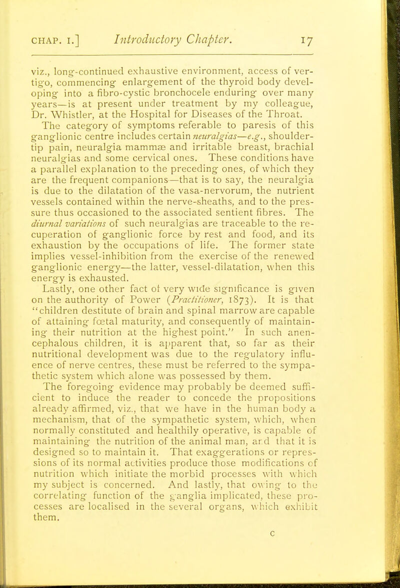 viz., long-continued exliaustive environment, access of ver- tig'o, commencing' enlargement of the thyroid body devel- oping into a fibro-cystic bronchocele enduring over many years—is at present under treatment by my colleague, Dr. Whistler, at the Hospital for Diseases of the Throat. The categ'ory of symptoms referable to paresis of this ganglionic centre \nc\\ides cer\.a.\x\ 7ietiralgtas—e.g., shoulder- tip pain, neuralgia mammae and irritable breast, brachial neuralgias and some cervical ones. These conditions have a parallel explanation to the preceding ones, of which they are the frequent companions—that is to say, the neuralgia is due to the dilatation of the vasa-nervorum, the nutrient vessels contained within the nerve-sheaths, and to the pres- sure thus occasioned to the associated sentient fibres. The diurnal variaiions of such neuralgias are traceable to the re- cuperation of ganglionic force by rest and food, and its exhaustion by the occupations of life. The former state implies vessel-inhibition from the exercise of the renewed ganglionic energy—the latter, vessel-dilatation, when this energy is exhausted. Lastly, one other fact of very wide significance is given on the authority of Power {Practiiiojier, 1873). It is that children destitute of brain and spinal marrow are capable of attaining foetal maturity, and consequently of maintain- ing their nutrition at the highest point. In such anen- cephalous children, it is ajiparent that, so far as their nutritional development was due to the regulatory influ- ence of nerve centres, these must be referred to the sympa- thetic system which alone was possessed by them. The foregoing evidence may probably be deemed sufFi- cient to induce the reader to concede the propositions already affirmed, viz., that we have in the human body a mechanism, that of the sympathetic system, which, when normally constituted and healthily operative, is capable of maintaining the nutrition of the animal man, arcl that it is designed so to maintain it. That exaggerations or repres- sions of its normal activities produce those modifications of nutrition which initiate the morbid processes with which my subject is concerned. And lastly, that owing- to the correlating function of the ganglia implicated, these pro- cesses are localised in the several organs, which exhibit them. c