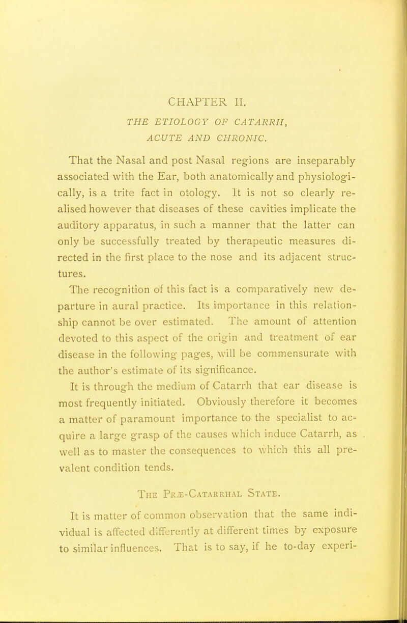 CHAPTER II. THE ETIOLOGY OF CATARRH, ACUTE AND CHRONIC. That the Nasal and post Nasal regions are inseparably associated with the Ear, both anatomically and physiologi- cally, is a trite fact in otology. It is not so clearly re- alised however that diseases of these cavities implicate the auditory apparatus, in such a manner that the latter can only be successfully treated by therapeutic measures di- rected in the first place to the nose and its adjacent struc- tures. The recognition of this fact is a comparatively new de- parture in aural practice. Its importance in this relation- ship cannot be over estimated. The amount of attention devoted to this aspect of the origin and treatment of ear disease in the following pages, will be commensurate with the author's estimate of its significance. It is through the medium of Catarrh that ear disease is most frequently initiated. Obviously therefore it becomes a matter of paramount importance to the specialist to ac- quire a large grasp of the causes which induce Catarrh, as well as to master the consequences to which this all pre- valent condition tends. The Pk.e-Catarrhal State. It is matter of common observation that the same indi- vidual is affected differently at different times by exposure to similar influences. That is to say, if he to-day experi-