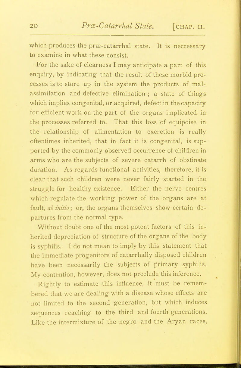 which produces the prse-catarrhal state. It is neccessary to examine in what these consist. For the sake of clearness I may anticipate a part of this enquiry, by indicating that the result of these morbid pro- cesses is to store up in the system the products of mal- assimilation and defective elimination ; a state of things which implies congenital, or acquired, defect in the capacity for efficient work on the part of the organs implicated in the processes referred to. That this loss of equipoise in the relationship of alimentation to excretion is really oftentimes inherited, that in fact it is congenital, is sup- ported by the commonly observed occurrence of children in arms who are the subjects of severe catarrh of obstinate duration. As regards functional activities, therefore, it is clear that such children were never fairly started in the struggle for healthy existence. Either the nerve centres which regulate the working power of the organs are at fault, ad inilio; or, the organs themselves show certain de- partures from the normal type. Without doubt one of the most potent factors of this in- herited depreciation of structure of the organs of the body is syphilis. I do not mean to imply by this statement that the immediate progenitors of catarrhally disposed children have been necessarily the subjects of primary syphilis. My contention, however, does not preclude this inference. Rightly to estimate this influence, it must be remem- bered that we are dealing with a disease whose effects are not limited to the second generation, but which induces sequences reaching to the third and fourth generations. Like the intermixture of the negro and the Aryan races,