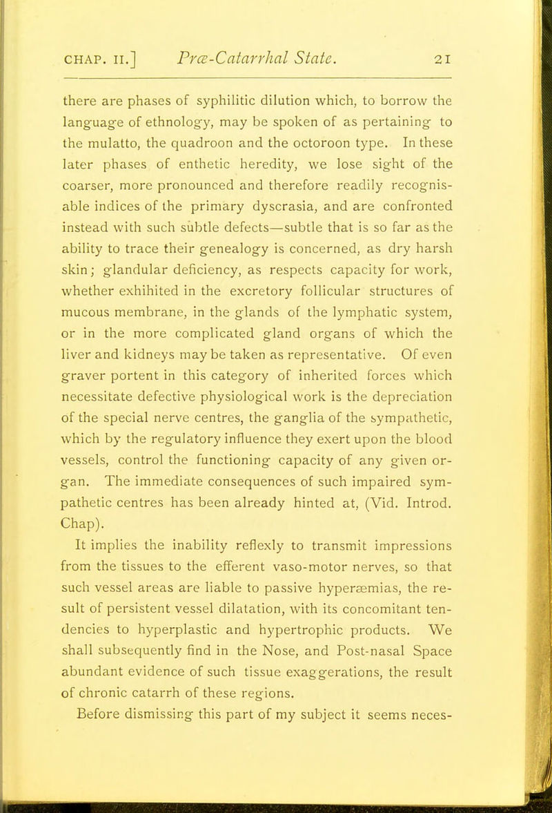 there are phases of syphilitic dilution which, to borrow the language of ethnology, may be spoken of as pertaining to the mulatto, the quadroon and the octoroon type. In these later phases of enthetic heredity, we lose sight of the coarser, more pronounced and therefore readily recognis- able indices of the primary dyscrasia, and are confronted instead with such subtle defects—subtle that is so far as the ability to trace their genealogy is concerned, as dry harsh skin; glandular deficiency, as respects capacity for work, whether exhihited in the excretory follicular structures of mucous membrane, in the glands of the lymphatic system, or in the more complicated gland organs of which the liver and kidneys maybe taken as representative. Of even graver portent in this category of inherited forces which necessitate defective physiological work is the depreciation of the special nerve centres, the ganglia of the sympathetic, which by the regulatory influence they exert upon the blood vessels, control the functioning capacity of any given or- gan. The immediate consequences of such impaired sym- pathetic centres has been already hinted at, (Vid. Introd. Chap). It implies the inability reflexly to transmit impressions from the tissues to the efferent vaso-motor nerves, so that such vessel areas are liable to passive hyperaemias, the re- sult of persistent vessel dilatation, with its concomitant ten- dencies to hyperplastic and hypertrophic products. We shall subsequently find in the Nose, and Post-nasal Space abundant evidence of such tissue exaggerations, the result of chronic catarrh of these regions. Before dismissing this part of my subject it seems neces-
