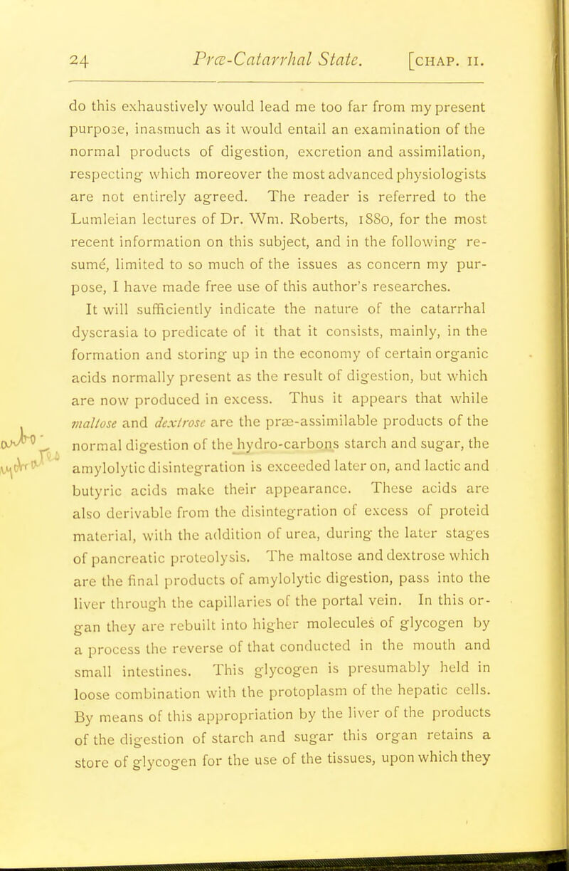 do this exhaustively would lead me too far from my present purpose, inasmuch as it would entail an examination of the normal products of digestion, excretion and assimilation, respecting- which moreover the most advanced physiologists are not entirely agreed. The reader is referred to the Lumleian lectures of Dr. Wm. Roberts, 1880, for the most recent information on this subject, and in the following re- sumd, limited to so much of the issues as concern my pur- pose, I have made free use of this author's researches. It will sufficiently indicate the nature of the catarrhal dyscrasia to predicate of it that it consists, mainly, in the formation and storing up in the economy of certain organic acids normally present as the result of digestion, but which are now produced in excess. Thus it appears that while maltose and dextrose are the pree-assimilable products of the normal digestion of thejiydro-carbojis starch and sugar, the amylolytic disintegration is exceeded later on, and lactic and butyric acids make their appearance. These acids are also derivable from the disintegration of excess of proteid material, with the addition of urea, during the later stages of pancreatic proteolysis. The maltose and dextrose which are the final products of amylolytic digestion, pass into the liver through the capillaries of the portal vein. In this or- gan they are rebuilt into higher molecules of glycogen by a process the reverse of that conducted in the mouth and small intestines. This glycogen is presumably held in loose combination with the protoplasm of the hepatic cells. By means of this appropriation by the liver of the products of the digestion of starch and sugar this organ retains a store of glycogen for the use of the tissues, upon which they