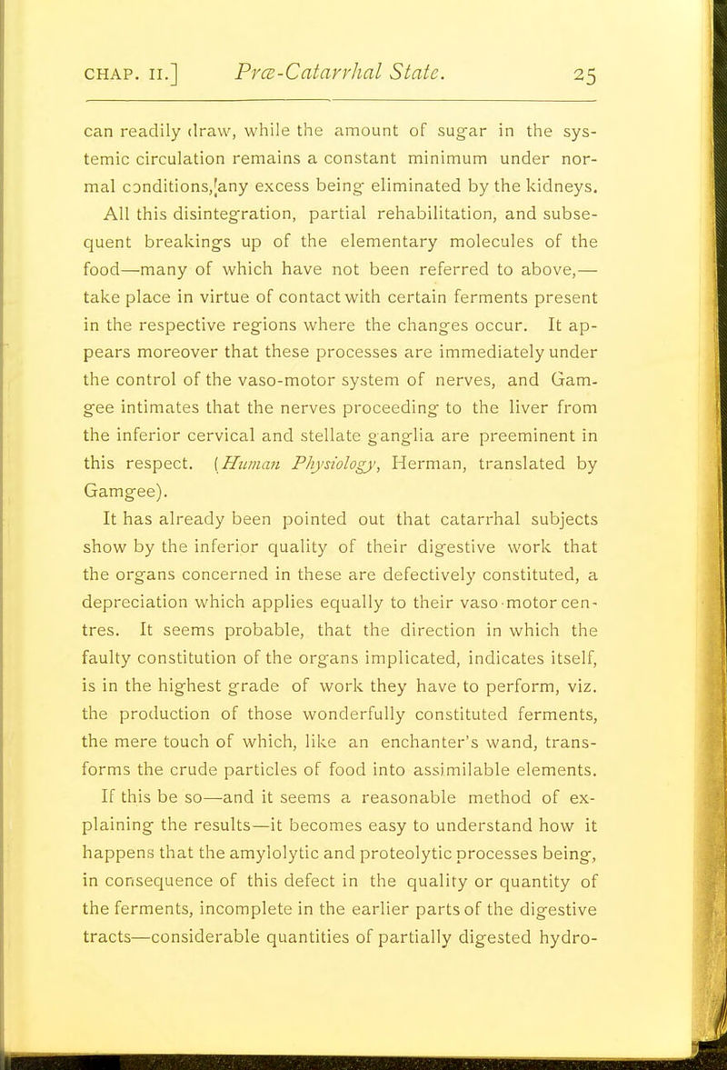 can readily draw, while the amount of sugar in the sys- temic circulation remains a constant minimum under nor- mal c3nditions,[any excess being- eliminated by the kidneys. All this disintegration, partial rehabilitation, and subse- quent breakings up of the elementary molecules of the food—many of which have not been referred to above,— take place in virtue of contact with certain ferments present in the respective regions where the changes occur. It ap- pears moreover that these processes are immediately under the control of the vaso-motor system of nerves, and Gam- gee intimates that the nerves proceeding to the liver from the inferior cervical and stellate ganglia are preeminent in this respect. [Human Physiology, Herman, translated by Gamgee). It has already been pointed out that catarrhal subjects show by the inferior quality of their digestive work that the organs concerned in these are defectively constituted, a depreciation which applies equally to their vaso motor cen- tres. It seems probable, that the direction in which the faulty constitution of the organs implicated, indicates itself, is in the highest grade of work they have to perform, viz. the production of those wonderfully constituted ferments, the mere touch of which, like an enchanter's wand, trans- forms the crude particles of food into assimilable elements. If this be so—and it seems a reasonable method of ex- plaining the results—it becomes easy to understand how it happens that the amylolytic and proteolytic processes being, in consequence of this defect in the quality or quantity of the ferments, incomplete in the earlier parts of the digestive tracts—considerable quantities of partially digested hydro-