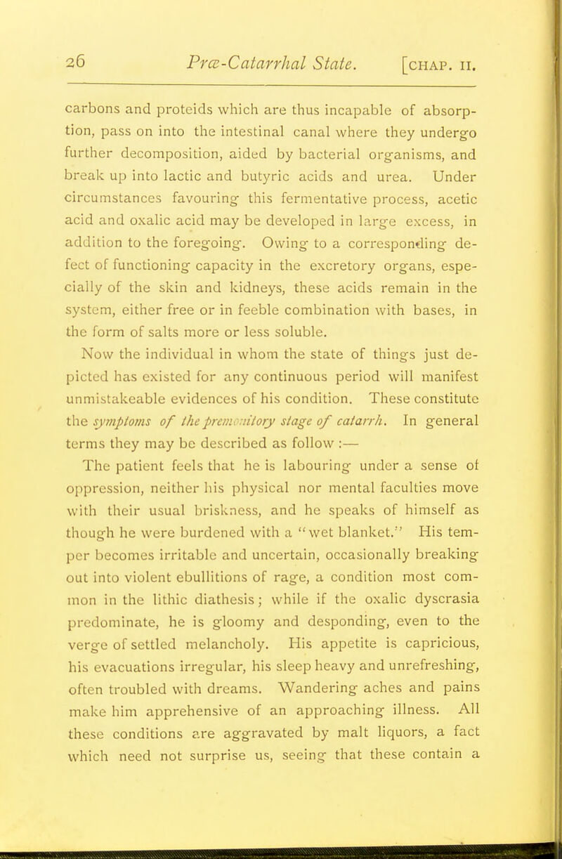 carbons and proteids which are thus incapable of absorp- tion, pass on into the intestinal canal where they undergo further decomposition, aided by bacterial organisms, and break up into lactic and butyric acids and urea. Under circumstances favouring this fermentative process, acetic acid and oxalic acid may be developed in large excess, in addition to the foregoing-. Owing to a corresponding de- fect of functioning capacity in the excretory organs, espe- cially of the skin and kidneys, these acids remain in the system, either free or in feeble combination with bases, in the form of salts more or less soluble. Now the individual in whom the state of things just de- picted has existed for any continuous period will manifest unmistakeable evidences of his condition. These constitute the syinptoms of the preiiu nitory stage of catarrh. In general terms they may be described as follow :— The patient feels that he is labouring under a sense of oppression, neither his physical nor mental faculties move with their usual briskness, and he speaks of himself as though he were burdened with a wet blanket. His tem- per becomes irritable and uncertain, occasionally breaking out into violent ebullitions of rage, a condition most com- mon in the lithic diathesis; while if the oxalic dyscrasia predominate, he is gloomy and desponding, even to the verge of settled melancholy. His appetite is capricious, his evacuations irregular, his sleep heavy and unrefreshing, often troubled with dreams. Wandering aches and pains make him apprehensive of an approaching illness. All these conditions are aggravated by malt liquors, a fact which need not surprise us, seeing that these contain a
