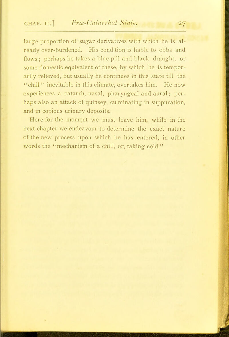 largfe proportion of sug-ar derivatives with which he is al- ready over-burdened. His condition is liable to ebbs and flows ; perhaps he takes a blue pill and black draught, or some domestic equivalent of these, by which he is tempor- arily relieved, but usually he continues in this state till the chill inevitable in this climate, overtakes him. He now experiences a catarrh, nasal, pharyngeal and aural; per- haps also an attack of quinsey, culminating in suppuration, and in copious urinary deposits. Here for the moment we must leave him, while in the next chapter we endeavour to determine the exact nature of the new process upon which he has entered, in other words the mechanism of a chill, or, taking cold.