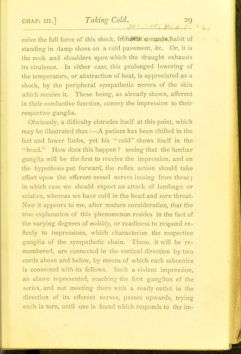 ' '1 i'-- • .-'—t_l ceive the full force of this shock, fnolriiWlfe Q0iwi6m..habit of standing in damp shoes on a cold pavement, &c. Or, it is the neck and shoulders upon which the draught exhausts its virulence. In either case, this prolonged lowering of the temperature, or abstraction of heat, is appreciated as a shock, by the peripheral sympathetic nerves of the skin which receive it. These being, as already shown, afferent in their conductive function, convey the impression to their respective ganglia. Obviously, a difficulty obtrudes itself at this point, which may be illustrated thus :—A patient has been chilled in the feet and lower limbs, yet his cold shows itself in the head. How does this happen ? seeing that the lumbar ganglia will be the first to receive the impression, and on the hypothesis put forward, the reflex action should take effect upon the efferent vessel nerves issuing from these; in which case we should expect an attack of lumbago or sciat.ca, whereas we have cold in the head and sore throat- Now it appears to me, after mature consideration, that the true explanation of this phenomenon resides in the fact of the varying degrees of mobility, or readiness to respond re- flexly to impressions, which characterise the respective ganglia of the sympathetic chain. These, it will be re- membered, are connected in the vertical direction by two cords above and below, by means of which each subcentre is connected with its fellows. Such a violent impression, as above represented, reaching the first ganglion of the series, and not meeting there with a ready outlet in the direction of its efferent nerves, passes upwards, trying each in turn, until one is found which responds to the ira-