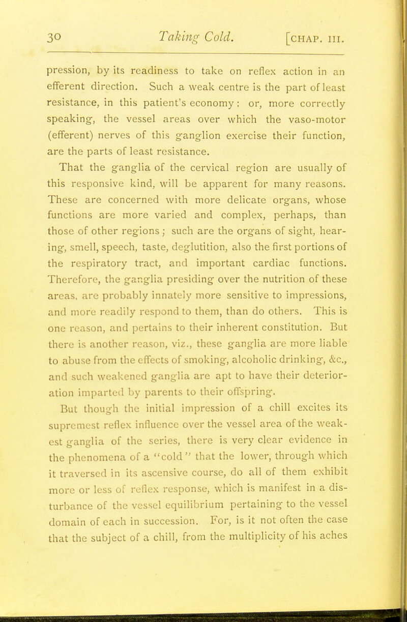pression, by its readiness to take on reflex action in an efferent direction. Sucli a weali centre is the part of least resistance, in this patient's economy: or, more correctly speaking-, the vessel areas over which the vaso-motor (efferent) nerves of this ganglion exercise their function, are the parts of least resistance. That the ganglia of the cervical region are usually of this responsive kind, will be apparent for many reasons. These are concerned with more delicate organs, whose functions are more varied and complex, perhaps, than those of other regions ; such are the organs of sight, hear- ing, smell, speech, taste, deglutition, also the first portions of the respiratory tract, and important cardiac functions. Therefore, the ganglia presiding over the nutrition of these areas, are probably innately more sensitive to impressions, and more readily respond to them, than do others. This is one reason, and pertains to their inherent constitution. But there is another reason, viz., these ganglia are more liable to abuse from the effects of smoking, alcoholic drinking, &c., and such weakened ganglia are apt to have their deterior- ation imparted by parents to their offspring. But though the initial impression of a chill excites its supremest reflex influence over the vessel area of the weak- est ganglia of the series, there is very clear evidence in the phenomena of a cold that the lower, through which it traversed in its ascensive course, do all of them exhibit more or less of reflex response, which is manifest in a dis- turbance of the vessel equilibrium pertaining to the vessel domain of each in succession. For, is it not often the case that the subject of a chill, from the multiplicity of his aches