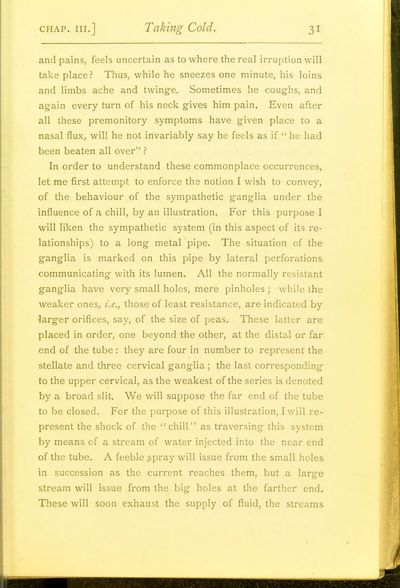 and pains, feels uncertain as to where the real irruption will take place? Thus, while he sneezes one minute, his loins and limbs ache and twinge. Sometimes he coughs, and again every turn of his neck gives him pain. Even after all these premonitory symptoms have given place to a nasal flux, will he not invariably say he feels as if  he had been beaten all over ? In order to understand these commonplace occurrences, let me first attempt to enforce the notion I wish to convey, of the behaviour of the sympathetic ganglia under the influence of a chill, by an illustration. For this purpose I will liken the sympathetic system (in this aspect of its re- lationships) to a long metal pipe. The situation of the ganglia is marked on this pipe by lateral perforations communicating with its lumen. All the normally resistant ganglia have very small holes, mere pinholes ; while the weaker ones, i.e., those of least resistance, are indicated by larger orifices, say, of the size of peas. These latter are placed in order, one beyond the other, at the distal or far end of the tube : they are four in number to represent the stellate and three cervical ganglia; the last corresponding to the upper cervical, as the weakest of the series is denoted by a broad slit. We will suppose the far end of the tube to be closed. For the purpose of this illustration, I will re- present the shock of the chill as traversing this system by means of a stream of water injected into the near end of the tube. A feeble ^pray will issue from the small holes in succession as the current reaches them, but a large stream will issue from the big holes at the farther end. These will soon exhaust the supply of fluid, the streams