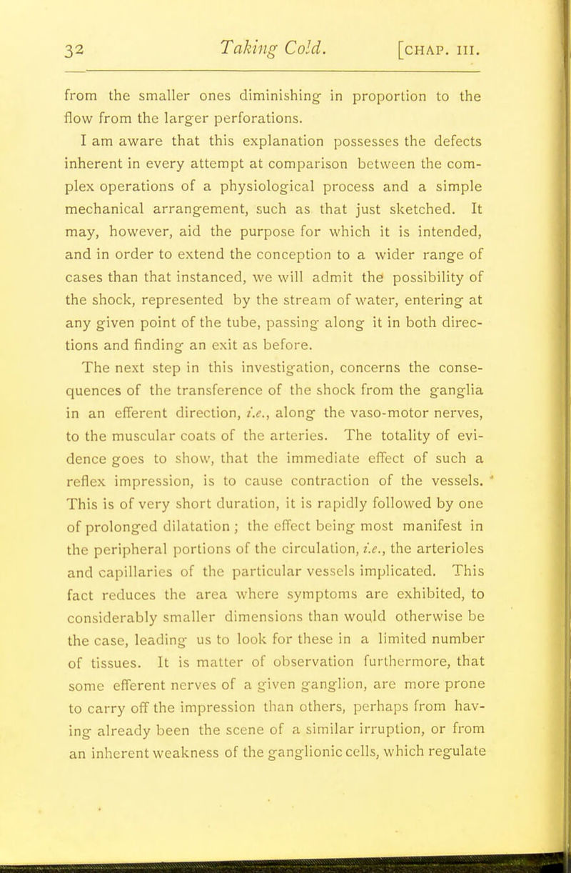 from the smaller ones diminishing in proportion to the flow from the larger perforations. I am aware that this explanation possesses the defects inherent in every attempt at comparison between the com- plex operations of a physiological process and a simple mechanical arrangement, such as that just sketched. It may, however, aid the purpose for which it is intended, and in order to extend the conception to a wider range of cases than that instanced, we will admit the possibility of the shock, represented by the stream of water, entering at any given point of the tube, passing along it in both direc- tions and finding an exit as before. The next step in this investigation, concerns the conse- quences of the transference of the shock from the ganglia in an efferent direction, i.e., along the vaso-motor nerves, to the muscular coats of the arteries. The totality of evi- dence goes to show, that the immediate effect of such a reflex impression, is to cause contraction of the vessels. * This is of very short duration, it is rapidly followed by one of prolonged dilatation ; the eff'ect being most manifest in the peripheral portions of the circulation, i.e., the arterioles and capillaries of the particular vessels implicated. This fact reduces the area where symptoms are exhibited, to considerably smaller dimensions than would otherwise be the case, leading us to look for these in a limited number of tissues. It is matter of observation furthermore, that some efferent nerves of a given ganglion, are more prone to carry off the impression than others, perhaps from hav- ing already been the scene of a similar irruption, or from an inherent weakness of the ganglionic cells, which regulate